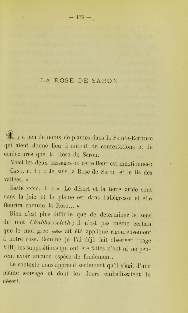 LA ROSE DE SARON y a peu de noms de plantes dans la Sainte-Ecriture qui aient donné lieu à autant de contestations et de conjectures que la Rose de Saron. Voici les deux passages où cette fleur est mentionnée: Cant. iq l : « Je suis la Rose de Saron et le lis des vallées. » Esaïe xxxv, 1 : « Le désert et la terre aride sont dans la joie et la plaine est dans l’allégresse et elle fleurira comme la Rose... » Rien n’est plus difficile que de déterminer le sens du mot Chcibbazzeleth ; il n’est pas meme certain que le mot grec pcoov ait été appliqué rigoureusement à notre rose. Comme je l’ai déjà fait observer page VIII) les suppositions qui ont été fai tes n’ont ni ne peu- vent avoir aucune espèce de fondement. Le contexte nous apprend seulement qu’il s’agit d’une plante sauvage et dont les fleurs embellissaient le désert.