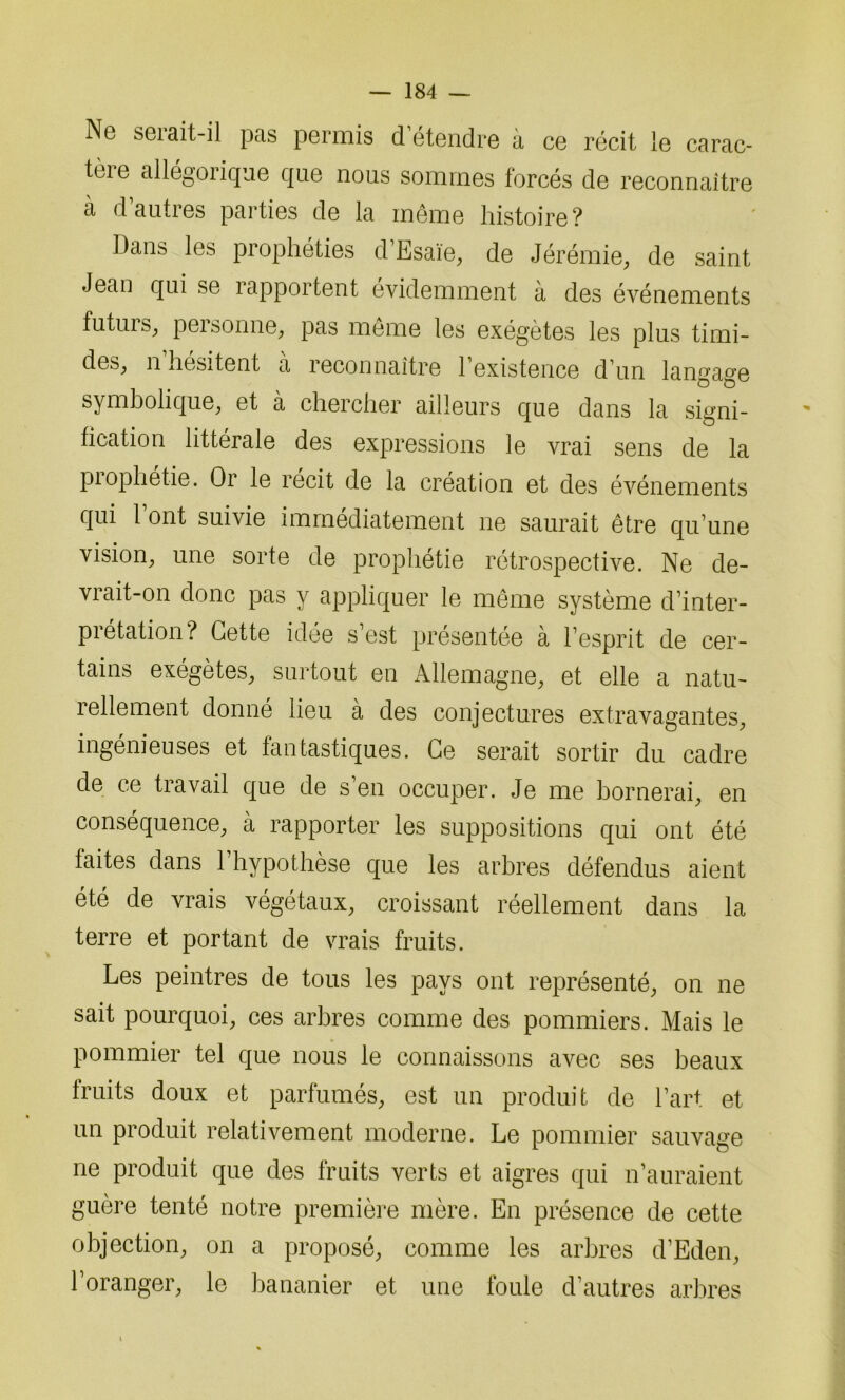 Ne serait-il pas permis d étendre à ce récit le carac- teie allégoiique que nous sommes forcés de reconnaître à d’autres parties de la même histoire? Dans les prophéties d’Esaïe, de Jérémie, de saint Jean qui se rapportent évidemment à des événements futurs, pei sonne, pas même les exégètes les plus timi- des, n hésitent a reconnaître 1 existence d’un langage symbolique, et a chercher ailleurs que dans la signi- fication littérale des expressions le vrai sens de la prophétie. Or le récit de la création et des événements qui 1 ont suivie immédiatement ne saurait être qu’une vision, une sorte de prophétie rétrospective. Ne de- vrait-on donc pas y appliquer le même système d’inter- prétation? Cette idée s’est présentée à l’esprit de cer- tains exégètes, surtout en Allemagne, et elle a natu- rellement donné lieu à des conjectures extravagantes, ingénieuses et fantastiques. Ce serait sortir du cadre de ce travail que de s’en occuper. Je me bornerai, en conséquence, à rapporter les suppositions qui ont été faites dans 1 hypothèse que les arbres défendus aient été de vrais végétaux, croissant réellement dans la terre et portant de vrais fruits. Les peintres de tous les pays ont représenté, on ne sait pourquoi, ces arbres comme des pommiers. Mais le pommier tel que nous le connaissons avec ses beaux fruits doux et parfumés, est un produit de l’art et un produit relativement moderne. Le pommier sauvage ne produit que des fruits verts et aigres qui n’auraient guère tenté notre première mère. En présence de cette objection, on a proposé, comme les arbres d’Eden, l’oranger, le bananier et une foule d’autres arbres