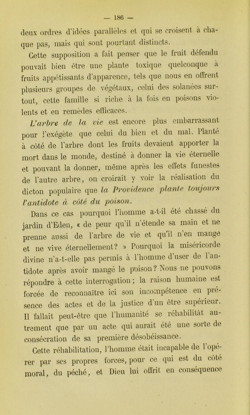 deux ordres d’idées parallèles et qui se croisent à cha- que pas, mais qui sont pourtant distincts. Cette supposition a fait penser que le fruit défendu pouvait bien être une plante toxique quelconque à fruits appétissants d’apparence, tels que nous en offrent plusieurs groupes de végétaux, celui des solanées sur- tout, cette famille si riche à la fois en poisons vio- lents et en remèdes efficaces. L’arbre de la vie est encore plus embarrassant pour l’exégète que celui du bien et du mal. Planté à côté de l’arbre dont les fruits devaient apporter la mort dans le monde, destiné à donner la vie éternelle et pouvant la donner, même après les effets funestes de l’autre arbre, on croirait y voir la réalisation du dicton populaire que la Providence plante toujours l’antidote à côté du poison. Dans ce cas pourquoi l’homme a-t-il été chassé du jardin d’Eden, « de peur qu’il n’étende sa main et ne prenne aussi de l’arbre de vie et qui! n en mange et ne vive éternellement? » Pourquoi la miséricorde divine n’a-t-elle pas permis à l’homme d’user de l’an- tidote après avoir mangé le poison? Nous ne pouvons répondre à cette interrogation; la raison humaine est forcée de reconnaître ici son incompétence en pio- sence des actes et de la justice d un être supéiieur. Il fallait peut-être que l’humanité se réhabilitât au- trement que par un acte qui aurait été une soi te de consécration de sa première désobéissance. Cette réhabilitation, l’homme était incapable de l’opé- rer par ses propres forces, pour ce qui est du cote moral, du péché, et Dieu lui offrit en conséquence