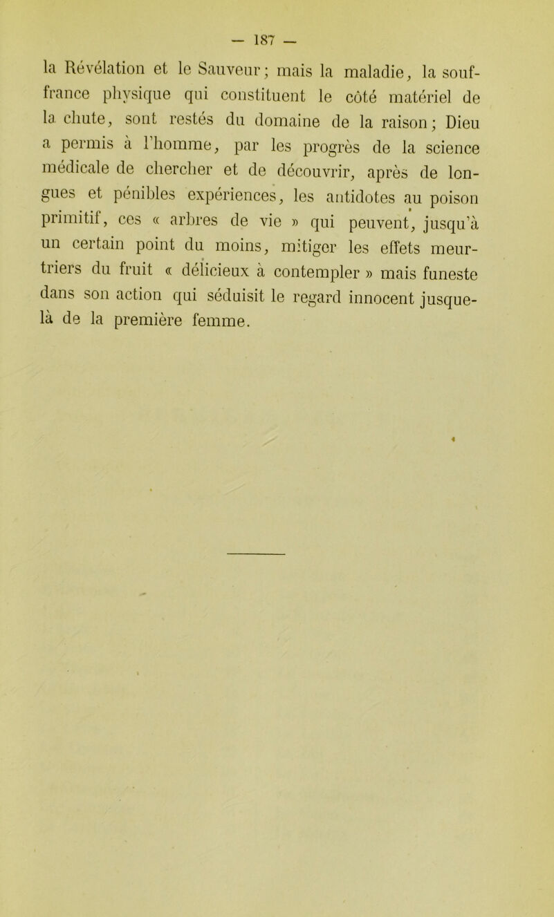 la Révélation et le Sauveur; mais la maladie, la souf- france physique qui constituent le côté matériel de la chute, sont restés du domaine de la raison; Dieu a permis à 1 homme, par les progrès de la science médicale de chercher et de découvrir, après de lon- gues et pénibles expériences, les antidotes au poison primitif, ces « arbres de vie » qui peuvent, jusqu’à un certain point du moins, mitiger les effets meur- tiieis du fruit « délicieux a contempler » mais funeste dans son action qui séduisit le regard innocent jusque- là de la première femme. i