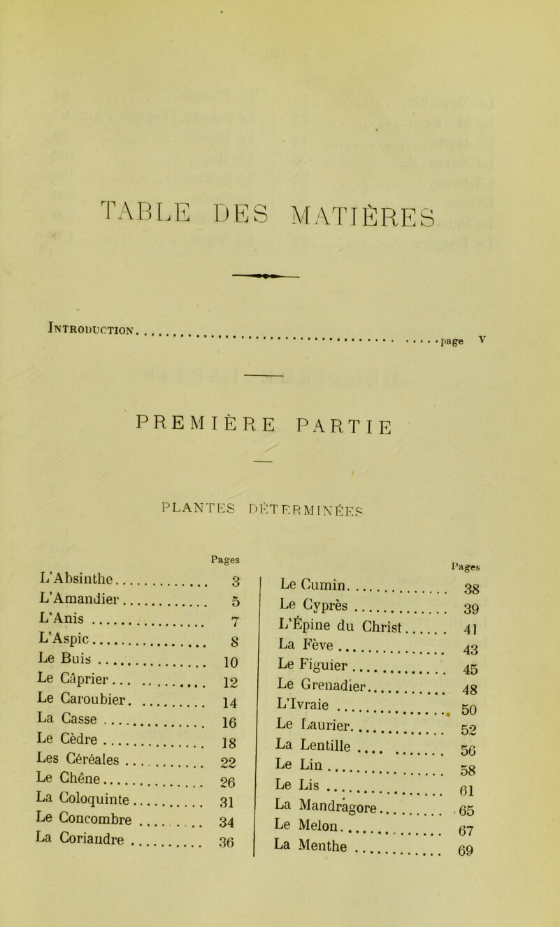 TABLE DES MATIÈRES Introduction page V PREMIÈRE PARTIE PLANTES DÉTERMINÉES Pages L’Absinthe 3 L’Amandier 5 L’Anis 7 L’Aspic g Le Buis 10 Le Câprier 12 Le Caroubier 14 La Casse 15 Le Cèdre 18 Les Céréales 22 Le Chêne 26 La Coloquinte 31 Le Concombre 34 La Coriandre 36 Le Cumin Le Cyprès .... L’Épine du Christ. La Fève ... Pages .. . 41 Le Figuier ... Le Grenadier. L’Ivraie .. Le Laurier. . La Lentille . Le Lin ... Le Lis .... at La Mandragore Le Melon.. La Menthe .