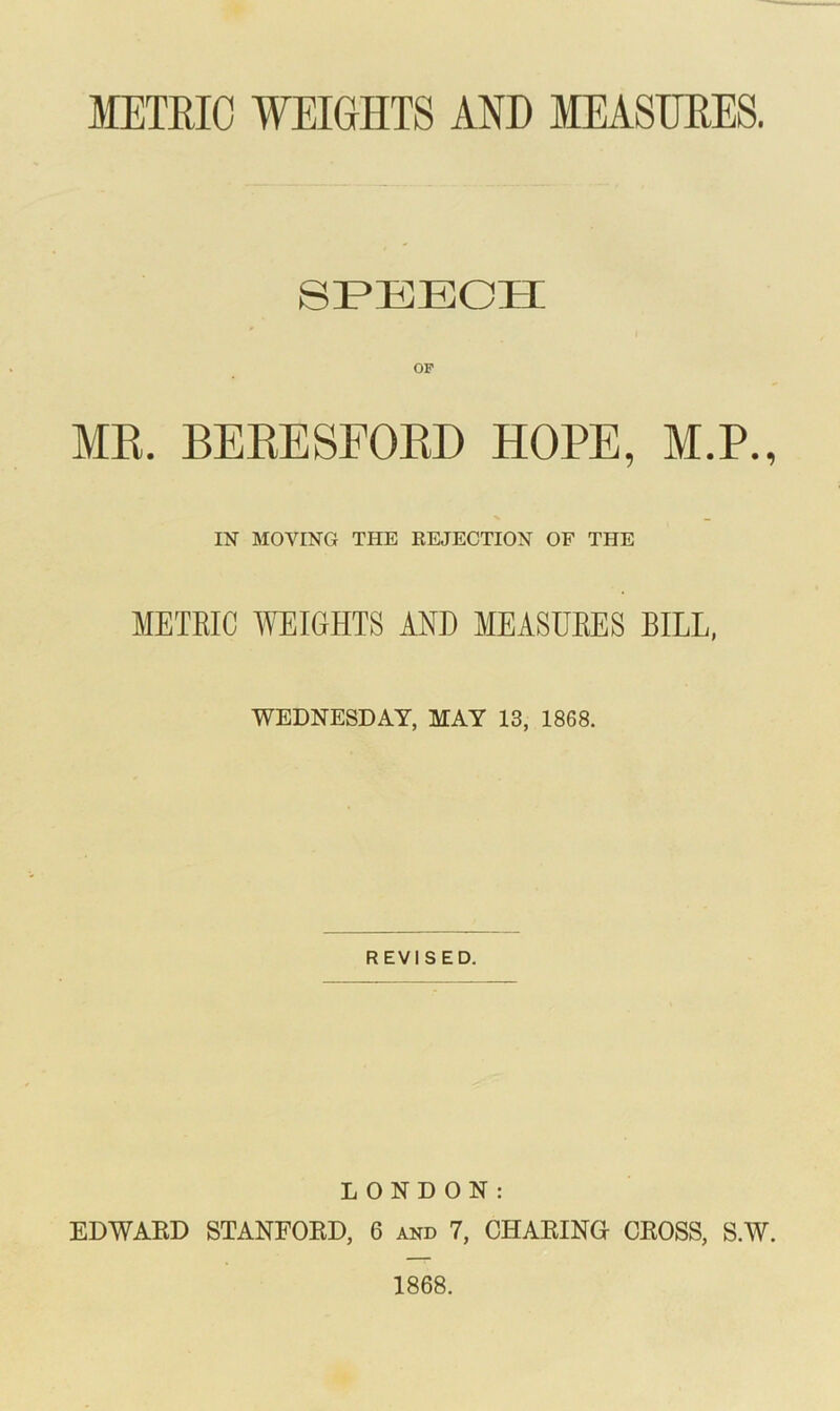 METRIC WEIGHTS AND MEASURES. SPEECH OF MR. BERESFORD HOPE, M.P., IN MOVING THE REJECTION OF THE METRIC WEIGHTS AND MEASURES BILL, WEDNESDAY, MAY 13, 1868. REVISED. LONDON: EDWARD STANFORD, 6 and 7, CHARING CROSS, S.W. 1868.