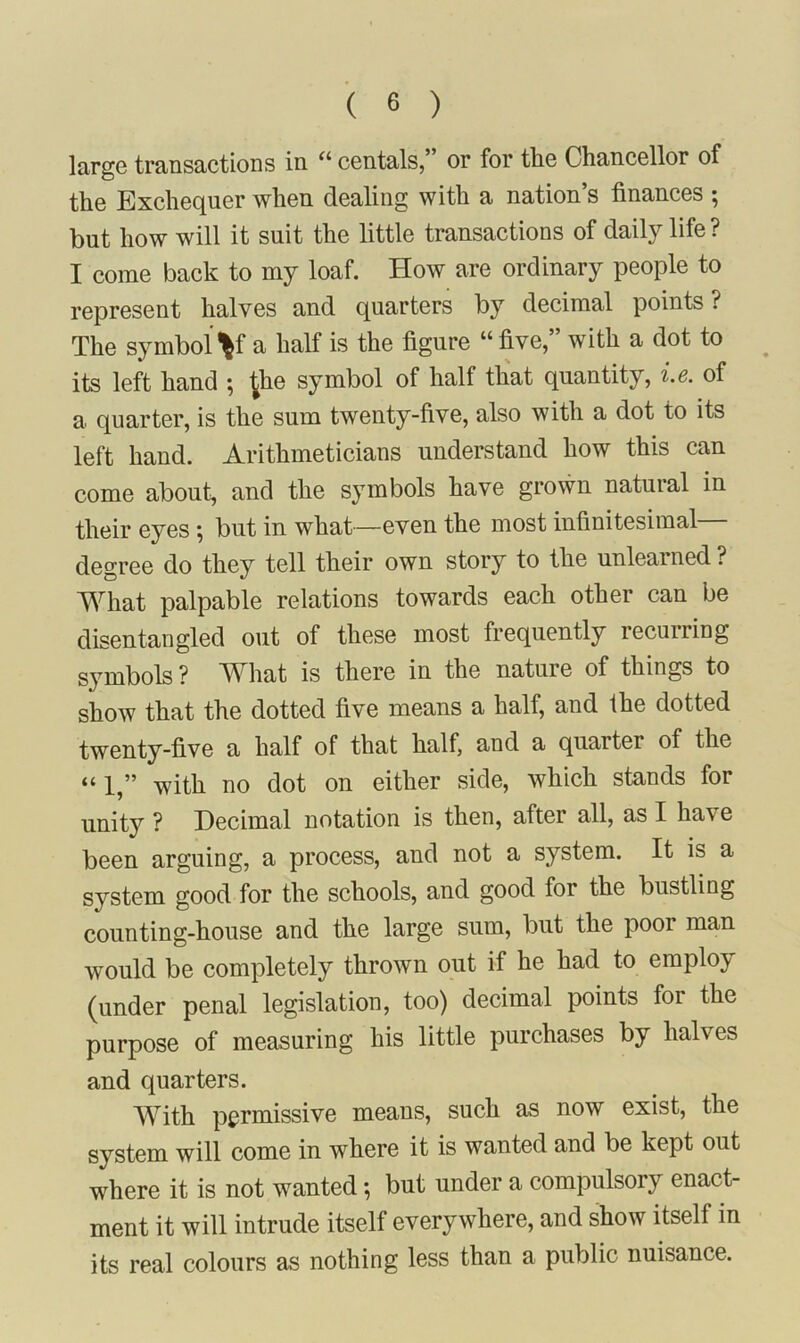 large transactions in “ centals,” or for the Chancellor of the Exchequer when dealing with a nation’s finances ; but how will it suit the little transactions of daily life ? I come back to my loaf. How are ordinary people to represent halves and quarters by decimal points ? The symbol V a half is the figure “ five,” with a dot to ^ its left hand ; ^he symbol of half that quantity, i.6. of a quarter, is the sum twenty-five, also with a dot to its left hand. Arithmeticians understand how this can come about, and the symbols have grown natural in their eyes; but in what—even the most infinitesimal degree do they tell their own story to the unlearned ? What palpable relations towards each other can be disentangled out of these most frequently recurring symbols ? What is there in the nature of things to show that the dotted five means a half, and the dotted twenty-five a half of that half, and a quarter of the “1,” with no dot on either side, which stands for unity ? Decimal notation is then, after all, as I have been arguing, a process, and not a system. It is a system good for the schools, and good for the bustling counting-house and the large sum, but the poor man would be completely thrown out if he had to employ (under penal legislation, too) decimal points foi the purpose of measuring his little purchases by halves and quarters. With permissive means, such as now exist, the system will come in where it is wanted and be kept out where it is not wanted *, but under a compulsory enact- ment it will intrude itself everywhere, and show itself in its real colours as nothing less than a public nuisance.