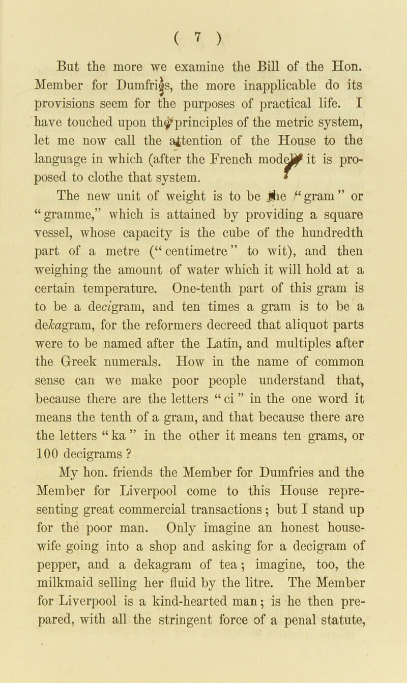 But the more we examine the Bill of the Hon. Member for Dumfries, the more inapplicable do its provisions seem for the purposes of practical life. I have touched upon th^1 principles of the metric system, let me now call the attention of the House to the language in which (after the French modd^ it is pro- posed to clothe that system. • The new unit of weight is to be Jhe “ gram ” or “gramme,” which is attained by providing a square vessel, whose capacity is the cube of the hundredth part of a metre (“ centimetre ” to wit), and then weighing the amount of water which it will hold at a certain temperature. One-tenth part of this gram is to be a decagram, and ten times a gram is to be a decagram, for the reformers decreed that aliquot parts were to be named after the Latin, and multiples after the Greek numerals. How in the name of common sense can we make poor people understand that, because there are the letters “ ci ” in the one word it means the tenth of a gram, and that because there are the letters “ ka ” in the other it means ten grams, or 100 decigrams ? My hon. friends the Member for Dumfries and the Member for Liverpool come to this House repre- senting great commercial transactions; but I stand up for the poor man. Only imagine an honest house- wife going into a shop and asking for a decigram of pepper, and a dekagram of tea; imagine, too, the milkmaid selling her fluid by the litre. The Member for Liverpool is a kind-hearted man; is he then pre- pared, with all the stringent force of a penal statute,