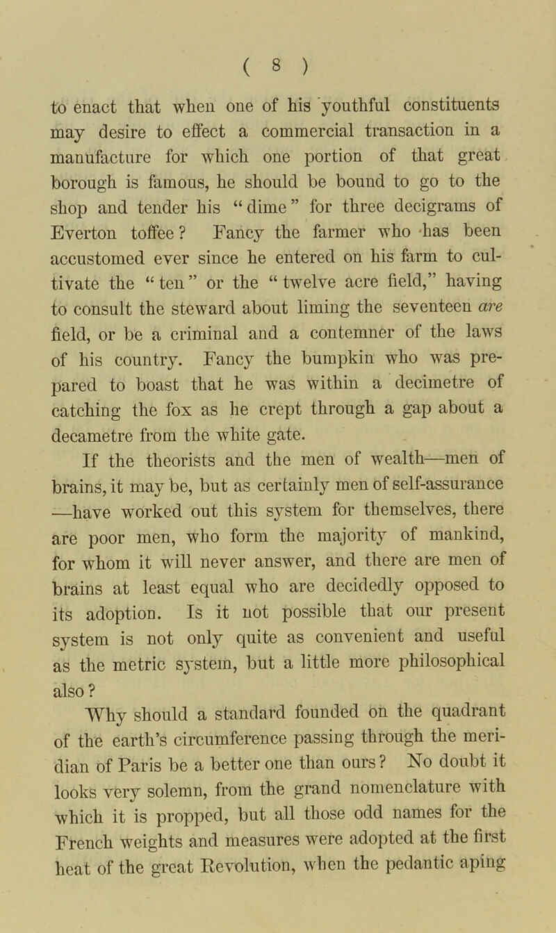 to enact that when one of his youthful constituents may desire to effect a commercial transaction in a manufacture for which one portion of that great borough is famous, he should be bound to go to the shop and tender his “ dime ” for three decigrams of Everton toffee ? Fancy the farmer who -has been accustomed ever since he entered on his farm to cul- tivate the “ ten ” or the “ twelve acre field,” having to consult the steward about liming the seventeen are field, or be a criminal and a contemner ol the laws of his country. Fancy the bumpkin who was pre- pared to boast that he was within a decimetre of catching the fox as he crept through a gap about a decametre from the white gate. If the theorists and the men of wealth—men of brains, it may be, but as certainly men of self-assurance —have worked out this system for themselves, there are poor men, who form the majority of mankind, for whom it will never answer, and there are men of brains at least equal who are decidedly opposed to its adoption. Is it not possible that our present system is not only quite as convenient and useful as the metric system, but a little more philosophical also? Why should a standard founded on the quadrant of the earth’s circumference passing through the meri- dian of Paris be a better one than ours ? No doubt it looks very solemn, from the grand nomenclature with which it is propped, but all those odd names for the French weights and measures were adopted at the first heat of the great Revolution, when the pedantic aping