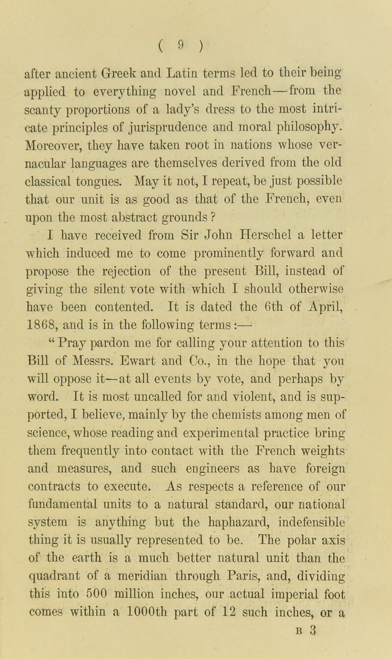 after ancient Greek and Latin terms led to their being applied to everything novel and French—from the scanty proportions of a lady’s dress to the most intri- cate principles of jurisprudence and moral philosophy. Moreover, they have taken root in nations whose ver- nacular languages are themselves derived from the old classical tongues. May it not, I repeat, be just possible that our unit is as good as that of the French, even upon the most abstract grounds ? I have received from Sir John Herschel a letter which induced me to come prominently forward and propose the rejection of the present Bill, instead of giving the silent vote with which I should otherwise have been contented. It is dated the 6th of April, 1868, and is in the following terms:— “ Pray pardon me for calling your attention to this Bill of Messrs. Ewart and Go., in the hope that you will oppose it—at all events by vote, and perhaps by word. It is most uncalled for and violent, and is sup- ported, I believe, mainly by the chemists among men of science, whose reading and experimental practice bring them frequently into contact with the French weights and measures, and such engineers as have foreign contracts to execute. As respects a reference of our fundamental units to a natural standard, our national system is anything but the haphazard, indefensible thing it is usually represented to be. The polar axis of the earth is a much better natural unit than the quadrant of a meridian through Paris, and, dividing this into 500 million inches, our actual imperial foot comes within a 1000th part of 12 such inches, or a b 3