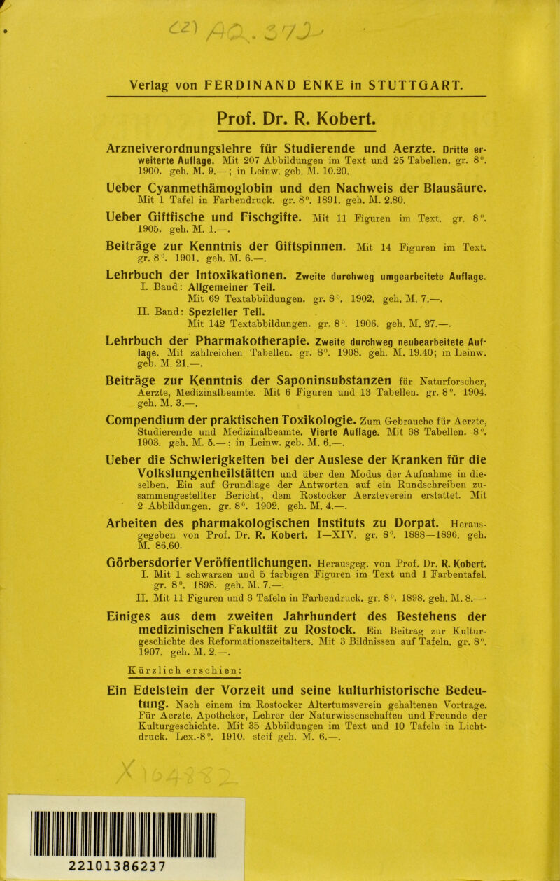 Verlag von FERDINAND ENKE in STUTTGART. Prof. Dr. R. Kobert. Arzneiverordnungslehre für Studierende und Aerzte. Dritte er- weiterte Auflage. Mit 207 Abbildungen im Text und 25 Tabellen, gr. 8°. 1900. geh. M. 9.—; in Leinw. geb. M. 10.20. Ueber Cyanmethämoglobin und den Nachweis der Blausäure. Mit 1 Tafel in Farbendruck, gr. 8°. 1891. geb. M. 2.80. Ueber Giftfische und Fischgifte. Mit 11 Figuren im Text. gr. 8. 1905. geh. M. 1.—. Beiträge zur Kenntnis der Giftspinnen. Mit 14 Figuren im Text, gr. 8°. 1901. geh. M. 6.—. Lehrbuch der Intoxikationen. Zweite durchweg umgearbeitete Auflage. I. Band: Allgemeiner Teil. Mit 69 Textabbildungen, gr. 8°. 1902. geh. M. 7.—. II. Band: Spezieller Teil. Mit 142 Textabbildungen, gr. 8°. 1906. geh. M. 27.—. Lehrbuch der Pharmakotherapie. Zweite durchweg neubearbeitete Auf- lage. Mit zahlreichen Tabellen, gr. 8°. 1908. geh. M. 19.40; in Leinw. geb. M. 21.—. Beiträge zur Kenntnis der Saponinsubstanzen für Naturforscher, Aerzte, Medizinalbeamte. Mit 6 Figuren und 13 Tabellen, gr. 8°. 1904. geh. M. 3.—. Compendium der praktischen Toxikologie. Zum Gebrauche für Aerzte, Studierende und Medizinalbeamte. Vierte Auflage. Mit 38 Tabellen. 8°. 1903. geh. M. 5.—; in Leinw. geb. M. 6.—. Ueber die Schwierigkeiten bei der Auslese der Kranken für die Volkslungenheilstätten und über den Modus der Aufnahme in die- selben. Ein auf Grundlage der Antworten auf ein Rundschreiben zu- sammengestellter Bericht, dem Rostocker Aerzteverein erstattet. Mit 2 Abbildungen, gr. 8°. 1902. geh. M. 4.—. Arbeiten des pharmakologischen Instituts zu Dorpat. Heraus - gegeben von Prof. Dr. R. Kobert. I—XIV. gr. 8°. 1888—1896. geh. M. 86.60. Görbersdorfer Veröffentlichungen, Herausgeg. von Prof. Dr. R. Kobert. I. Mit 1 schwarzen und 5 farbigen Figuren im Text und 1 Farbentafel, gr. 8°. 1898. geh. M. 7.—. II. Mit 11 Figuren und 3 Tafeln in Farbendruck, gr. 8U. 1898. geh. M. 8.— Einiges aus dem zweiten Jahrhundert des Bestehens der medizinischen Fakultät zu Rostock. Ein Beitrag zur Kultur- geschichte des Reformationszeitalters. Mit 3 Bildnissen auf Tafeln, gr. 8°. 1907. geh. M. 2.—. Kürzlich erschien: Ein Edelstein der Vorzeit und seine kulturhistorische Bedeu- tung. Nach einem im Rostocker Altertumsverein gehaltenen Vortrage. Für Aerzte, Apotheker, Lehrer der Naturwissenschaften und Freunde der Kulturgeschichte. Mit 35 Abbildungen im Text und 10 Tafeln in Licht- druck. Lex.-8°. 1910. steif geh. M. 6.—. 22101386237