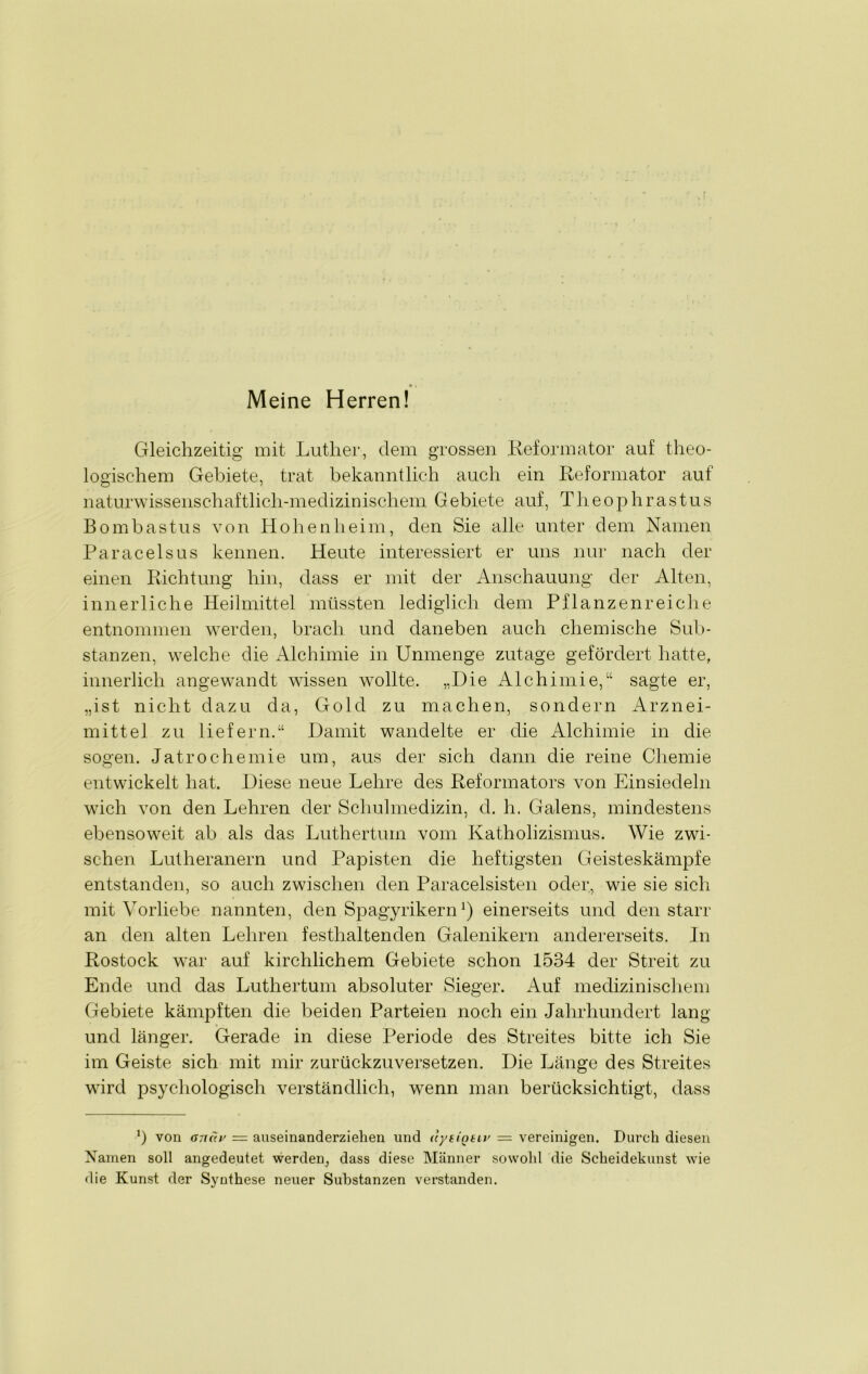 Meine Herren! Gleichzeitig mit Luther, dem grossen Reformator auf theo- logischem Gebiete, trat bekanntlich auch ein Reformator auf naturwissenschaftlich-medizinischem Gebiete auf, Tlieophrastus Bombastus von Hohenheim, den Sie alle unter dem Namen Paracelsus kennen. Heute interessiert er uns nur nach der einen Richtung hin, dass er mit der Anschauung der Alten, innerliche Heilmittel müssten lediglich dem Pflanzenreiche entnommen werden, brach und daneben auch chemische Sub- stanzen, welche die Alchimie in Unmenge zutage gefördert hatte, innerlich angewandt wissen wollte. „Die Alchimie,“ sagte er, „ist nicht dazu da, Gold zu machen, sondern Arznei- mittel zu liefern.“ Damit wandelte er die Alchimie in die sogen. Jatrochemie um, aus der sich dann die reine Chemie entwickelt hat. Diese neue Lehre des Reformators von Ein siedeln wich von den Lehren der Schulmedizin, cl. h. Galens, mindestens ebensoweit ab als das Luthertum vom Katholizismus. Wie zwi- schen Lutheranern und Papisten die heftigsten Geisteskämpfe entstanden, so auch zwischen den Paracelsisten oder, wie sie sich mit Vorliebe nannten, den Spagyrikernl) einerseits und den starr an den alten Lehren festhaltenden Galenikern andererseits. In Rostock war auf kirchlichem Gebiete schon 1534 der Streit zu Ende und das Luthertum absoluter Sieger. Auf medizinischem Gebiete kämpften die beiden Parteien noch ein Jahrhundert lang und länger. Gerade in diese Periode des Streites bitte ich Sie im Geiste sich mit mir zurückzuversetzen. Die Länge des Streites wird psychologisch verständlich, wenn man berücksichtigt, dass J) von an(iis = auseinanderziehen und uytiQtiv = vereinigen. Durch diesen Namen soll angedeutet werden, dass diese Männer sowohl die Scheidekunst wie die Kunst der Synthese neuer Substanzen verstanden.