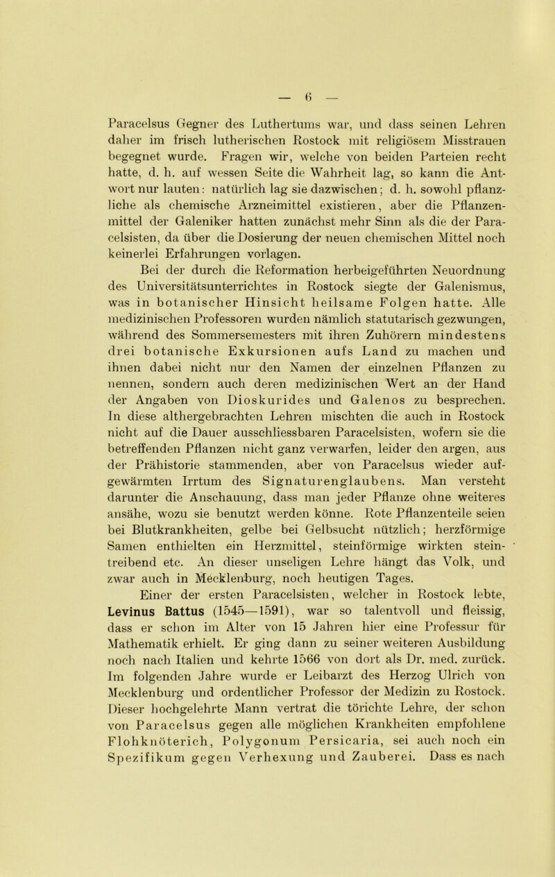 Paracelsus Gegner des Luthertums war, und dass seinen Lehren daher im frisch lutherischen Rostock mit religiösem Misstrauen begegnet wurde. Fragen wir, welche von beiden Parteien recht hatte, d. h. auf wessen Seite die Wahrheit lag, so kann die Ant- wort nur lauten: natürlich lag sie dazwischen; d. h. sowohl pflanz- liche als chemische Arzneimittel existieren, aber die Pflanzen- mittel der Galeniker hatten zunächst mehr Sinn als die der Para- celsisten, da über die Dosierung der neuen chemischen Mittel noch keinerlei Erfahrungen Vorlagen. Bei der durch die Reformation herbeigeführten Neuordnung des Universitätsunterrichtes in Rostock siegte der Galenismus, was in botanischer Hinsicht heilsame Folgen hatte. Alle medizinischen Professoren wurden nämlich statutarisch gezwungen, während des Sommersemesters mit ihren Zuhörern mindestens drei botanische Exkursionen aufs Land zu machen und ihnen dabei nicht nur den Namen der einzelnen Pflanzen zu nennen, sondern auch deren medizinischen Wert an der Hand der Angaben von Dioskurides und Galenos zu besprechen. In diese althergebrachten Lehren mischten die auch in Rostock nicht auf die Dauer ausschliessbaren Paracelsisten, wofern sie die betreffenden Pflanzen nicht ganz verwarfen, leider den argen, aus der Prähistorie stammenden, aber von Paracelsus wieder auf- gewärmten Irrtum des Signaturen glaube ns. Man versteht darunter die Anschauung, dass man jeder Pflanze ohne weiteres ansähe, wozu sie benutzt werden könne. Rote Pflanzenteile seien bei Blutkrankheiten, gelbe bei Gelbsucht nützlich; herzförmige Samen enthielten ein Herzmittel, steinförmige wirkten stein- treibend etc. An dieser unseligen Lehre hängt das Volk, und zwar auch in Mecklenburg, noch heutigen Tages. Einer der ersten Paracelsisten, welcher in Rostock lebte, Levinus Battus (1545—1591), war so talentvoll und fleissig, dass er schon im Alter von 15 Jahren hier eine Professur für Mathematik erhielt. Er ging dann zu seiner weiteren Ausbildung noch nach Italien und kehrte 1566 von dort als Dr. med. zurück. Im folgenden Jahre wurde er Leibarzt des Herzog Ulrich von Mecklenburg und ordentlicher Professor der Medizin zu Rostock. Dieser hochgelehrte Mann vertrat die törichte Lehre, der schon von Paracelsus gegen alle möglichen Krankheiten empfohlene Flohknöterich, Polygonum Persicaria, sei auch noch ein Spezifikum gegen Verhexung und Zauberei. Dass es nach