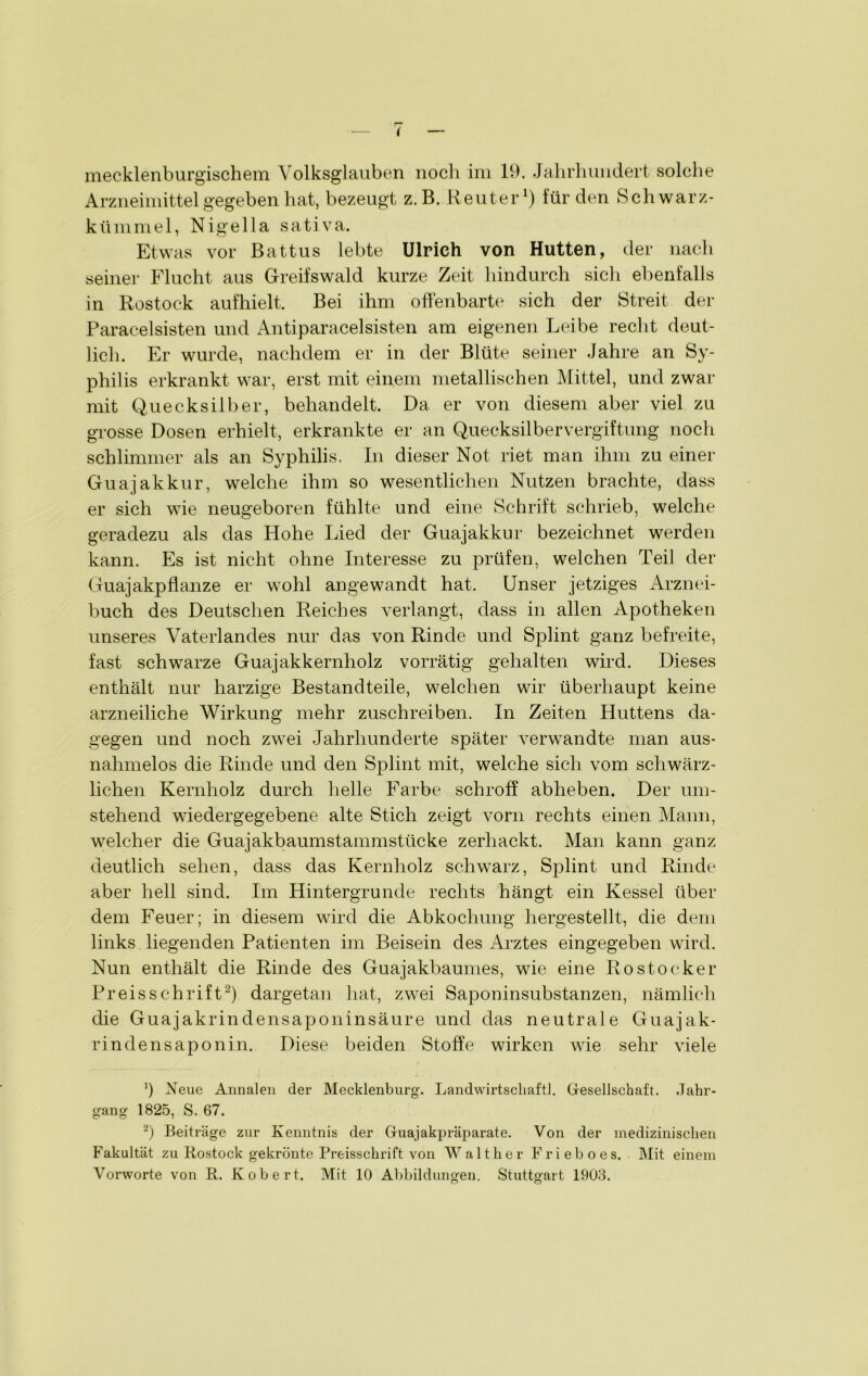 mecklenburgischem Volksglauben noch im 19. Jahrhundert solche Arzneimittel gegeben hat, bezeugt z.B. Reuter1) für den Schwarz- kümmel, Nigella sativa. Etwas vor Battus lebte Ulrich von Hutten, der nach seiner Flucht aus Greifswald kurze Zeit hindurch sich ebenfalls in Rostock aufhielt. Bei ihm offenbarte sich der Streit der Paracelsisten und Antiparacelsisten am eigenen Leibe recht deut- lich. Er wurde, nachdem er in der Blüte seiner Jahre an Sy- philis erkrankt war, erst mit einem metallischen Mittel, und zwar mit Quecksilber, behandelt. Da er von diesem aber viel zu grosse Dosen erhielt, erkrankte er an Quecksilbervergiftung noch schlimmer als an Syphilis. In dieser Not riet man ihm zu einer Guajakkur, welche ihm so wesentlichen Nutzen brachte, dass er sich wie neugeboren fühlte und eine Schrift schrieb, welche geradezu als das Hohe Lied der Guajakkur bezeichnet werden kann. Es ist nicht ohne Interesse zu prüfen, welchen Teil der Guajakpflanze er wohl angewandt hat. Unser jetziges Arznei- buch des Deutschen Reiches verlangt, dass in allen Apotheken unseres Vaterlandes nur das von Rinde und Splint ganz befreite, fast schwarze Guajakkernholz vorrätig gehalten wird. Dieses enthält nur harzige Bestandteile, welchen wir überhaupt keine arzneiliche Wirkung mehr zuschreiben. In Zeiten Huttens da- gegen und noch zwei Jahrhunderte später verwandte man aus- nahmelos die Rinde und den Splint mit, welche sich vom schwärz- lichen Kernholz durch Helle Farbe schroff abheben. Der um- stehend wiedergegebene alte Stich zeigt vorn rechts einen Mann, welcher die Guajakbaumstammstücke zerhackt. Man kann ganz deutlich sehen, dass das Kernholz schwarz, Splint und Rinde aber hell sind. Im Hintergründe rechts hängt ein Kessel über dem Feuer; in diesem wird die Abkochung hergestellt, die dem links liegenden Patienten im Beisein des Arztes eingegeben wird. Nun enthält die Rinde des Guajakbaumes, wie eine Rostocker Preisschrift2) dargetan hat, zwei Saponinsubstanzen, nämlich die Guajakrindensaponinsäure und das neutrale Guajak- rindensaponin. Diese beiden Stoffe wirken wie sehr viele J Neue Annalen der Mecklenburg. Landwirtschaft!. Gesellschaft. Jahr- gang 1825, S. 67. -) Beiträge zur Kenntnis der Guajakpräparate. Von der medizinischen Fakultät zu Rostock gekrönte Preisschrift von Walther Frieboes. Mit einem Vorworte von R. Kobert. Mit 10 Abbildungen. Stuttgart 1903.