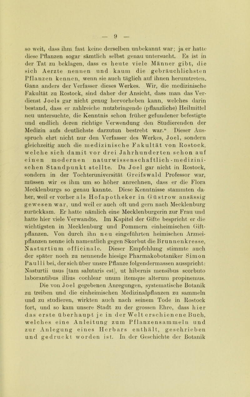 so weit, dass ihm fast keine derselben unbekannt war; ja er hatte diese Pflanzen sogar sämtlich selbst genau untersucht. Es ist in der Tat zu beklagen, dass es heute viele Männer gibt, die sich Aerzte nennen und kaum die gebräuchlichsten Pflanzen kennen, wenn sie auch täglich auf ihnen herumtreten. Ganz anders der Verfasser dieses Werkes. Wir, die medizinische Fakultät zu Rostock, sind daher der Ansicht, dass man das Ver- dienst Joels gar nicht genug hervorheben kann, welches darin bestand, dass er zahlreiche nutzbringende (pflanzliche) Heilmittel neu untersuchte, die Kenntnis schon früher gefundener befestigte und endlich deren richtige Verwendung den Studierenden der Medizin aufs deutlichste darzutun bestrebt war.“ Dieser Aus- spruch ehrt nicht nur den Verfasser des Werkes, Joel, sondern gleichzeitig auch die medizinische Fakultät von Rostock, welche sich damit vor drei Jahrhunderten schon auf einen modernen naturwissenschaftlich- medizini- schen Standpunkt stellte. Da Joel gar nicht in Rostock, sondern in der Tochteruniversität Greifswald Professor war, müssen wir es ihm um so höher anrechnen, dass er die Flora Mecklenburgs so genau kannte. Diese Kenntnisse stammten da- her, weil er vorher als Hofapotheker in Güstrow ansässig gewesen war, und weil er auch oft und gern nach Mecklenburg zurückkam. Er hatte nämlich eine Mecklenburgerin zur Frau und hatte hier viele Verwandte. Im Kapitel der Gifte bespricht er die wichtigsten in Mecklenburg und Pommern einheimischen Gift- pflanzen. Von durch ihn neu eingeführten heimischen Arznei- pflanzen nenne ich namentlich gegen Skorbut die Brunnenkresse, Nasturtium officinale. Dieser Empfehlung stimmte auch der später noch zu nennende hiesige Pharmakobotaniker Simon Paulli bei, der sich über unsre Pflanze folgendermassen ausspricht: Nasturtii usus [tarn salutaris est], ut hibernis mensibus scorbuto laborantibus illius coclilear unum itemque alterum propinemus. Die von Joel gegebenen Anregungen, systematische Botanik zu treiben und die einheimischen Medizinalpflanzen zu sammeln und zu studieren, wirkten auch nach seinem Tode in Rostock fort, und so kam unsere Stadt zu der grossen Ehre, dass hier das erste überhaupt je in der Welt erschienene Buch, welches eine Anleitung zum Pflanzensammeln und zur Anlegung eines Herbars enthält, geschrieben und gedruckt worden ist. In der Geschichte der Botanik