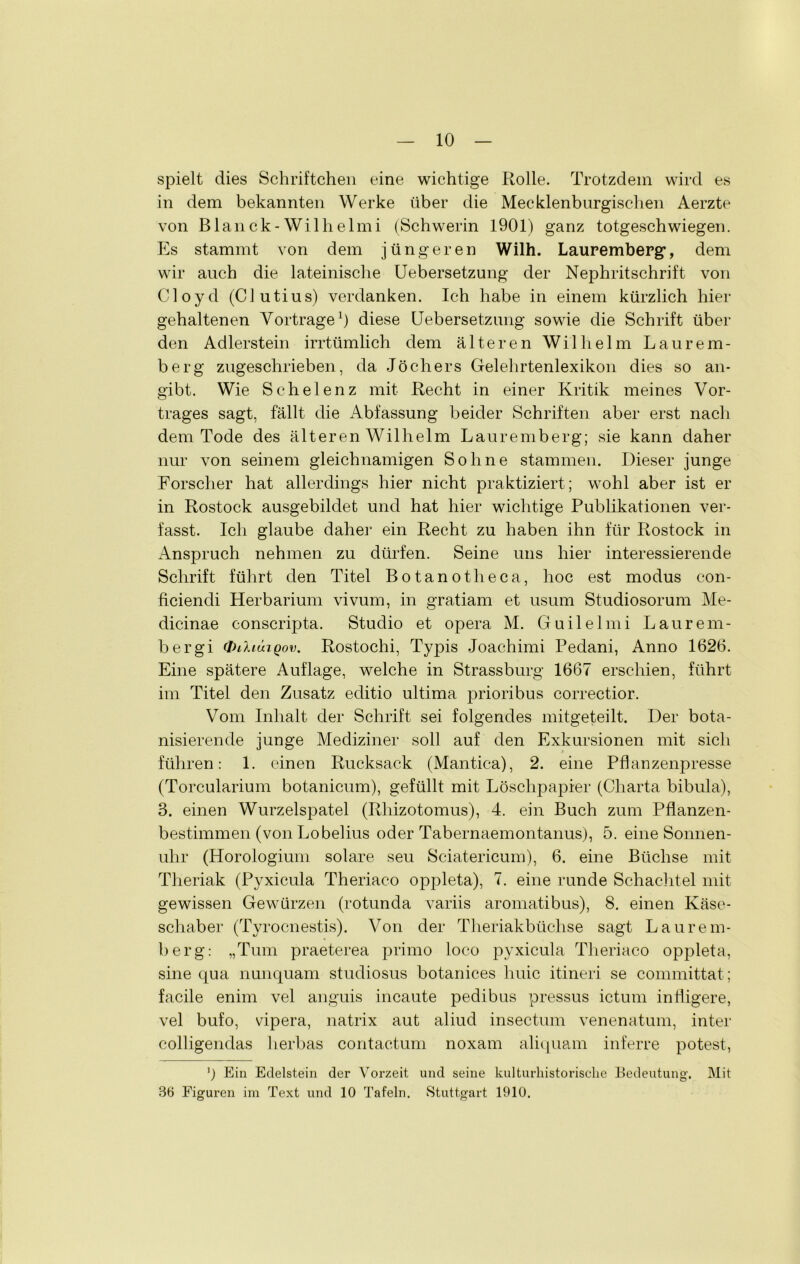 spielt dies Schriftchen eine wichtige Rolle. Trotzdem wird es in dem bekannten Werke über die Mecklenburgischen Aerzte von Blanck-Wilhelmi (Schwerin 1901) ganz totgeschwiegen. Es stammt von dem jüngeren Wilh. Lauremberg, dem wir auch die lateinische Uebersetzung der Nephritschrift von CI oy d (CI utiu s) verdanken. Ich habe in einem kürzlich hier gehaltenen Vorträge1) diese Uebersetzung sowie die Schrift über den Adlerstein irrtümlich dem älteren Wilhelm Laurem- berg zugeschrieben, da Jöchers Gelehrtenlexikon dies so an- gibt. Wie Schelenz mit Recht in einer Kritik meines Vor- trages sagt, fällt die Abfassung beider Schriften aber erst nach dem Tode des älteren Wilhelm Lauremberg; sie kann daher nur von seinem gleichnamigen Sohne stammen. Dieser junge Forscher hat allerdings hier nicht praktiziert; wohl aber ist er in Rostock ausgebildet und hat hier wichtige Publikationen ver- fasst. Ich glaube daher ein Recht zu haben ihn für Rostock in Anspruch nehmen zu dürfen. Seine uns hier interessierende Schrift führt den Titel Botanotheca, hoc est modus con- ficiendi Herbarium vivum, in gratiam et usum Studiosorum Me- dicinae conscripta. Studio et opera M. G u i 1 e 1 m i Laurern- bergi dnhcaQov. Rostochi, Typis Joachimi Pedani, Anno 1626. Eine spätere Auflage, welche in Strassburg 1667 erschien, führt im Titel den Zusatz editio ultima prioribus correctior. Vom Inhalt der Schrift sei folgendes mitgeteilt. Der bota- nisierende junge Mediziner soll auf den Exkursionen mit sich führen: 1. einen Rucksack (Mantica), 2. eine Pflanzenpresse (Torcularium botanicum), gefüllt mit Löschpapier (Charta bibula), 3. einen Wurzelspatel (Rhizotomus), 4. ein Buch zum Pflanzen- bestimmen (von Lobelius oder Tabernaemontanus), 5. eine Sonnen- uhr (Horologium solare seu Sciatericum), 6. eine Büchse mit Theriak (Pyxicula Theriaco oppleta), 7. eine runde Schachtel mit gewissen Gewürzen (rotunda variis aromatibus), 8. einen Käse- schaber (Tyrocnestis). Von der Theriakbiiclise sagt Laurem- berg: „Tum praeterea primo loco pyxicula Theriaco oppleta, sine qua nunquam studiosus botanices huic itineri se committat; facile enim vel anguis incaute pedibus pressus ictum infligere, vel bufo, vipera, natrix aut aliud insectum venenatum, inter colligendas lierbas contactum noxam aliquam inferre potest, ’) Ein Edelstein der Vorzeit und seine kulturhistorische Bedeutung. Mit 86 Figuren im Text und 10 Tafeln. Stuttgart 1910.