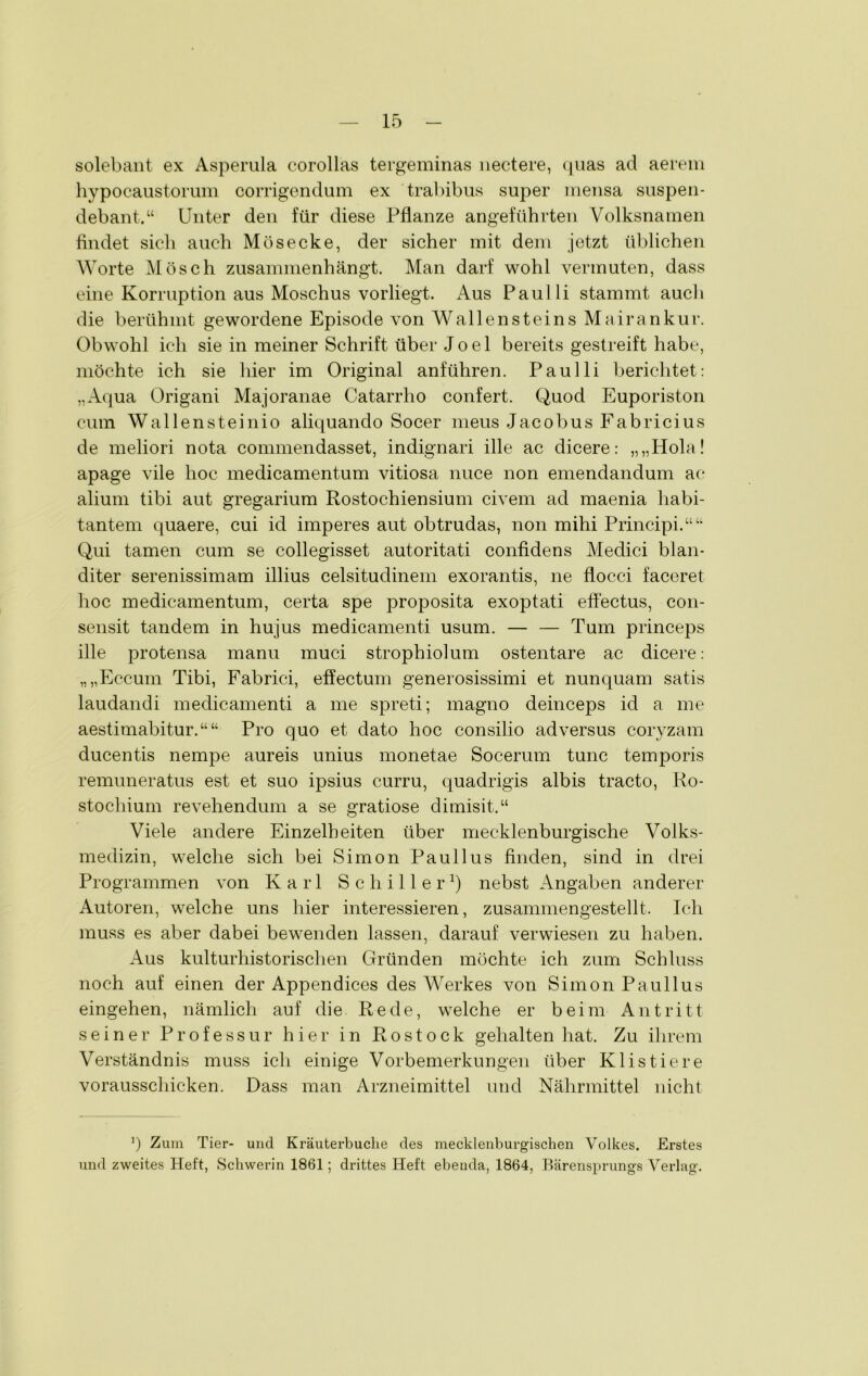 solebant ex Asperula corollas tergeminas nectere, quas ad aerem hypocaustorum oorrigendum ex trabibus super mensa suspen- debant.“ Unter den für diese Pflanze angeführten Volksnamen findet sich auch Müsecke, der sicher mit dem jetzt üblichen Worte Mösch zusammenhängt. Man darf wohl vermuten, dass eine Korruption aus Moschus vorliegt. Aus Paulli stammt auch die berühmt gewordene Episode von Wallensteins Mai rankur. Obwohl ich sie in meiner Schrift über Joel bereits gestreift habe, möchte ich sie hier im Original anführen. Paulli berichtet: „Aqua Origani Majoranae Catarrho confert. Quod Euporiston cum Wallensteinio aliquando Socer meus Jacobus Fabricius de meliori nota commendasset, indignari ille ac dicere: „„Hola! apage vile hoc medicamentum vitiosa nuce non emendandum ac alium tibi aut gregarium Rostochiensium civem ad maenia habi- tantem quaere, cui id imperes aut obtrudas, non mihi Principi.““ Qui tarnen cum se collegisset autoritati confidens Medici blan- diter serenissimam illius celsitudinem exorantis, ne flocci faceret hoc medicamentum, certa spe proposita exoptati effectus, con- sensit tandem in hujus medicamenti usum. — — Tum princeps ille protensa manu muci strophiolum ostentare ac dicere: „„Eccum Tibi, Fabrici, effectum generosissimi et nunquam satis laudandi medicamenti a me spreti; magno deinceps id a me aestimabitur.““ Pro quo et dato hoc consilio ad versus coryzam ducentis nempe aureis unius monetae Socerum tune temporis remuneratus est et suo ipsius curru, quadrigis albis tracto, Ro- stochium revehendum a se gratiose dimisit.“ Viele andere Einzelheiten über mecklenburgische Volks- medizin, welche sich bei Simon Paullus finden, sind in drei Programmen von Karl Schiller1) nebst Angaben anderer Autoren, welche uns hier interessieren, zusammengestellt. Ich muss es aber dabei bewenden lassen, darauf verwiesen zu haben. Aus kulturhistorischen Gründen möchte ich zum Schluss noch auf einen der Appendices des Werkes von Simon Paullus eingehen, nämlich auf die Rede, welche er beim Antritt seiner Professur hier in Rostock gehalten hat. Zu ihrem Verständnis muss ich einige Vorbemerkungen über Klistiere vorausschicken. Dass man Arzneimittel und Nährmittel nicht 3) Zum Tier- und Kräuterbuche des mecklenburgischen Volkes. Erstes und zweites Heft, Schwerin 1861; drittes Heft ebenda, 1864, Bärensprungs Verlag.