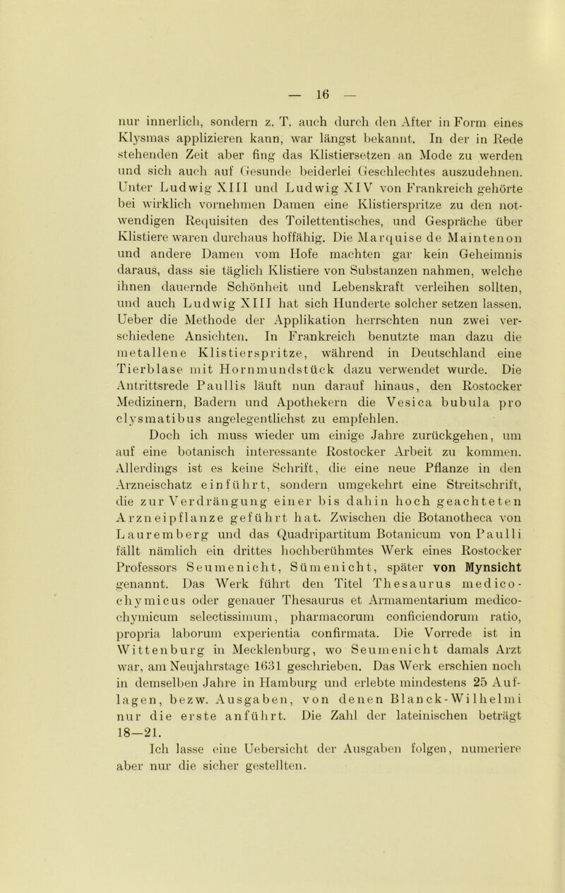 nur innerlich, sondern z. T. auch durch den After in Form eines Klysmas applizieren kann, war längst bekannt. In der in Rede stehenden Zeit aber fing das Klistiersetzen an Mode zu werden und sich auch auf Gesunde beiderlei Geschlechtes auszudehnen. Unter Ludwig XIII und Ludwig XIV von Frankreich gehörte bei wirklich vornehmen Damen eine Klistierspritze zu den not- wendigen Requisiten des Toilettentisches, und Gespräche über Klistiere waren durchaus hoffähig. Die Marquise de Maintenon und andere Damen vom Hofe machten gar kein Geheimnis daraus, dass sie täglich Klistiere von Substanzen nahmen, welche ihnen dauernde Schönheit und Lebenskraft verleihen sollten, und auch Ludwig XIII hat sich Hunderte solcher setzen lassen. Ueber die Methode der Applikation herrschten nun zwei ver- schiedene Ansichten. In Frankreich benutzte man dazu die metallene Klistierspritze, während in Deutschland eine Tierblase mit Hornmundstück dazu verwendet wurde. Die Antrittsrede Paullis läuft nun darauf hinaus, den Rostocker Medizinern, Badern und Apothekern die Vesica bubula pro clysmatibus angelegentlichst zu empfehlen. Doch ich muss wieder um einige Jahre zurückgehen, um auf eine botanisch interessante Rostocker Arbeit zu kommen. Allerdings ist es keine Schrift, die eine neue Pflanze in den Arzneischatz einführt, sondern umgekehrt eine Streitschrift, die zur Verdrängung einer bis dahin hoch geachteten Arzneipflanze geführt hat. Zwischen die Botanotheca von Lauremberg und das Quadripartitum Botanicum von Pau 11 i fällt nämlich ein drittes hochberühmtes Werk eines Rostocker Professors Seumenicht, Sümenicht, später von Mynsicht genannt. Das Werk führt den Titel Thesaurus medico- chymicus oder genauer Thesaurus et Armamentarium medico- cliymicum selectissimum, pharmacorum conficiendorum ratio, propria laborum experientia confirmata. Die Vorrede ist in Wittenburg in Mecklenburg, wo Seumenicht damals Arzt war, am Neujahrstage 1631 geschrieben. Das Werk erschien noch in demselben Jahre in Hamburg und erlebte mindestens 25 Auf- lagen, bezw. Ausgaben, von denen Blanck-Wilhelmi nur die erste an führt. Die Zahl der lateinischen beträgt 18-21. Ich lasse eine Uebersicht der Ausgaben folgen, numeriere aber nur die sicher gesteh teil.