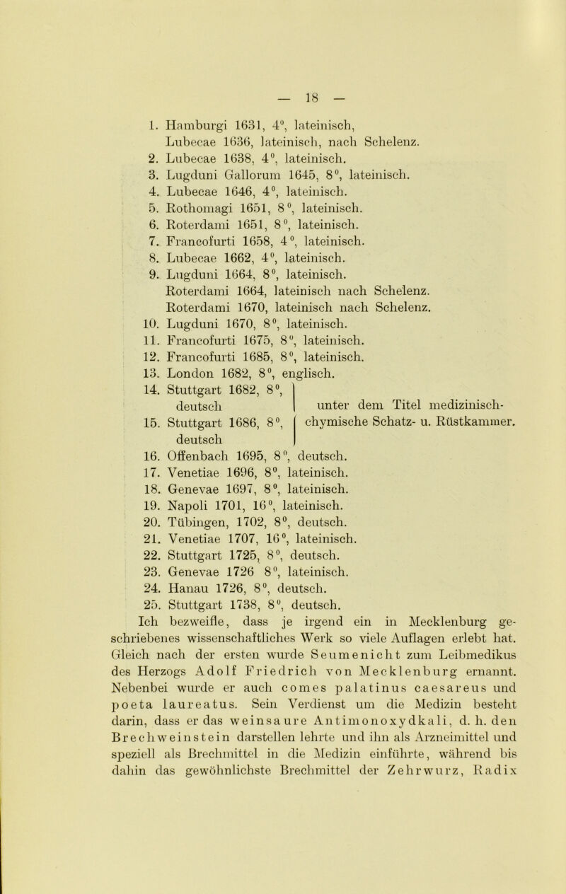 1. Hamburg! 1681, 4°, lateinisch, Lubecae 1636, lateinisch, nach Schelenz. 2. Lubecae 1638, 4°, lateinisch. 3. Lugduni Gallorum 1645, 8°, lateinisch. 4. Lubecae 1646, 4°, lateinisch. 5. Rothomagi 1651, 8°, lateinisch. 6. Roterdami 1651, 8°, lateinisch. 7. Francofurti 1658, 4°, lateinisch. 8. Lubecae 1662, 4°, lateinisch. 9. Lugduni 1664, 8°, lateinisch. Roterdami 1664, lateinisch nach Schelenz. Roterdami 1670, lateinisch nach Schelenz. 10. Lugduni 1670, 8°, lateinisch. 11. Francofurti 1675, 8°, lateinisch. 12. Francofurti 1685, 8°, lateinisch. 13. London 1682, 8°, englisch. 14. Stuttgart 1682, 8°, deutsch 15. Stuttgart 1686, 8°, deutsch 16. Offenbach 1695, 8ft, deutsch. 17. Venetiae 1696, 8°, lateinisch. 18. Genevae 1697, 8°, lateinisch. 19. Napoli 1701, 16°, lateinisch. 20. Tübingen, 1702, 8°, deutsch. 21. Venetiae 1707, 16°, lateinisch. 22. Stuttgart 1725, 8°, deutsch. 23. Genevae 1726 8°, lateinisch. 24. Hanau 1726, 8°, deutsch. 25. Stuttgart 1738, 8°, deutsch. Ich bezweifle, dass je irgend ein unter dem Titel medizinisch- chymische Schatz- u. Rüstkammer. in Mecklenburg ge- schriebenes wissenschaftliches Werk so viele Auflagen erlebt hat. Gleich nach der ersten wurde Seumenicht zum Leibmedikus des Herzogs Adolf Friedrich von Mecklenburg ernannt. Nebenbei wurde er auch com es palatin us caesar eus und poeta laureatus. Sein Verdienst um die Medizin besteht darin, dass er das wein saure Antimonoxydkali, d. h. den B rech wein stein darstellen lehrte und ihn als Arzneimittel und speziell als Brechmittel in die Medizin einführte, während bis dahin das gewöhnlichste Brechmittel der Zehrwurz, Radix