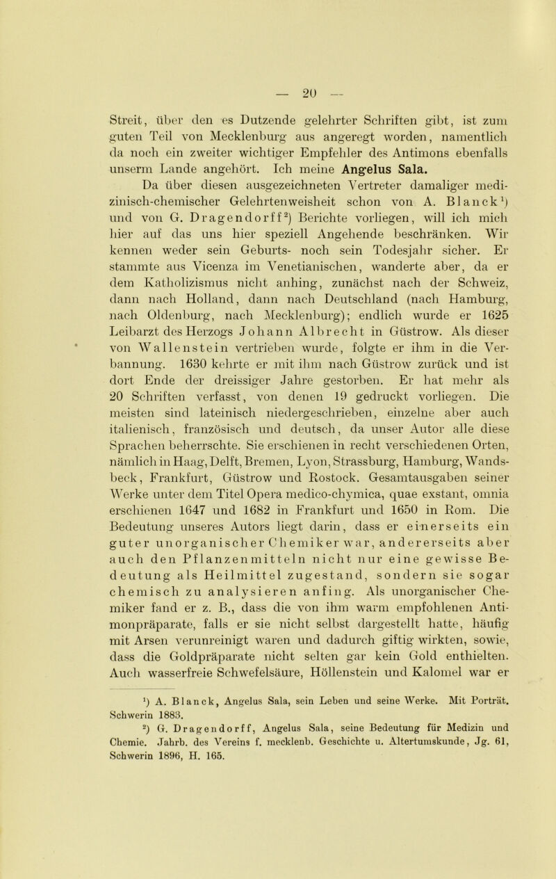 Streit, über den es Dutzende gelehrter Schriften gibt, ist zum guten Teil von Mecklenburg aus angeregt worden, namentlich da noch ein zweiter wichtiger Empfehler des Antimons ebenfalls unserm Lande angehört. Ich meine Angelus Sala. Da über diesen ausgezeichneten Vertreter damaliger medi- zinisch-chemischer Gelehrtenweisheit schon von A. Blanck1) und von G. Dragendorff2) Berichte vorhegen, will ich mich hier auf das uns hier speziell Angehende beschränken. Wir kennen weder sein Geburts- noch sein Todesjahr sicher. Er stammte aus Vicenza im Venetianischen, wanderte aber, da er dem Katholizismus nicht anhing, zunächst nach der Schweiz, dann nach Holland, dann nach Deutschland (nach Hamburg, nach Oldenburg, nach Mecklenburg); endlich wurde er 1625 Leibarzt des Herzogs Johann Albrecht in Güstrow. Als dieser von Wallenstein vertrieben wurde, folgte er ihm in die Ver- bannung. 1630 kehrte er mit ihm nach Güstrow zurück und ist dort Ende der dreissiger Jahre gestorben. Er hat mehr als 20 Schriften verfasst, von denen 19 gedruckt vorhegen. Die meisten sind lateinisch niedergeschrieben, einzelne aber auch italienisch, französisch und deutsch, da unser Autor alle diese Sprachen beherrschte. Sie erschienen in recht verschiedenen Orten, nämlich in Haag, Delft, Bremen, Lyon, Strassburg, Hamburg, Wands- beck, Frankfurt, Güstrow und Rostock. Gesamtausgaben seiner Werke unter dem Titel Opera medico-chymica, quae exstant, omnia erschienen 1647 und 1682 in Frankfurt und 1650 in Rom. Die Bedeutung unseres Autors liegt darin, dass er einerseits ein guter unorganischer Chemiker war, and einerseits aber auch den Pflanzenmitteln nicht nur eine gewisse Be- deutung als Heilmittel zu gestand, sondern sie sogar chemisch zu analysieren an fing. Als unorganischer Che- miker fand er z. B., dass die von ihm warm empfohlenen Anti- monpräparate, falls er sie nicht selbst dargestellt hatte, häufig mit Arsen verunreinigt waren und dadurch giftig wirkten, sowie, dass die Goldpräparate nicht selten gar kein Gold enthielten. Auch wasserfreie Schwefelsäure, Höllenstein und Kalomel war er 0 A. Blanck, Angelus Sala, sein Leben und seine Werke. Mit Porträt. Schwerin 1883. 2) G. Dragendorff, Angelus Sala, seine Bedeutung für Medizin und Chemie. Jahrb. des Vereins f. mecklenb. Geschichte u. Altertumskunde, Jg. 61, Schwerin 1896, H. 165.