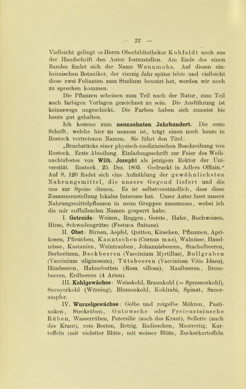 Vielleicht gelingt es Herrn Oberbibliothekar Kohfelcl t noch aus der Handschrift den Autor festzustellen. Am Ende des einen Bandes findet sich der Name Wennmohs. Auf diesen ein- heimischen Botaniker, der vierzig Jahr später lebte und vielleicht diese zwei Folianten zum Studium benutzt hat, werden wir noch zu sprechen kommen. Die Pflanzen scheinen zum Teil nach der Natur, zum Teil nach farbigen Vorlagen gezeichnet zu sein. Die Ausführung ist keineswegs ungeschickt. Die Farben haben sich zumeist bis heute gut gehalten. Ich komme zum neunzehnten Jahrhundert. Die erste Schrift, welche hier zu nennen ist, trägt einen noch heute in Rostock vertretenen Namen. Sie führt den Titel: „Bruchstücke einer physisch-medizinischen Beschreibung von Rostock. Erste Abteilung. Einladungsschrift zur Feier des Weih- nachtsfestes von Wilh. Josephi als jetzigem Rektor der Uni- versität. Rostock, 25. Dez. 1805. Gedruckt in Adlers Offizin.“ Auf S. 120 findet sich eine Aufzählung der gewöhnlichsten Nahrungsmittel, die unsere Gegend liefert und die uns zur Speise dienen. Es ist selbstverständlich, dass diese Zusammenstellung lokales Interesse hat. Unser Autor fasst unsere Nahrungsmittelpflanzen in neun Gruppen zusammen, wobei ich die mir auffallenden Namen gesperrt habe. I. Getreide: Weizen, Roggen, Gerste, Hafer, Buchweizen, Hirse, Schwadengrütze (Festuca fluitans). II. Obst: Birnen, Aepfel, Quitten, Kirschen, Pflaumen, Apri- kosen, Pfirsichen, Kanutschen (Cornus mas), Walnüsse, Hasel- nüsse, Kastanien, Weintrauben, Johannisbeeren, Stachelbeeren, Berberitzen, Beekbeeren (Vaccinium Myrtillus), Bullgraben (Vaccinium uliginosum), Tütebeeren (Vaccinium Vitis Idaea), Himbeeren, Hahnebutten (Rosa villosa), Maulbeeren, Brom- beeren, Erdbeeren (4 Arten). III. Kohlgewächse: Weisskohl, Braunkohl (= Sprossenkohl), Savoyerkohl (Würsing), Blumenkohl, Kohlrabi, Spinat, Sauer- ampfer. IV. Wurzelgewächse: Gelbe und rotgelbe Möhren, Pasti- naken, Steckrüben, Gutowsche oder Fr eien stein sc he Rüben, Wasserrüben, Petersilie (auch das Kraut), Sellerie (auch das Kraut), rote Beeten, Rettig, Radieschen, Meerrettig, Kar- toffeln (mit violetter Blüte, mit weisser Blüte, Zuckerkartofleln