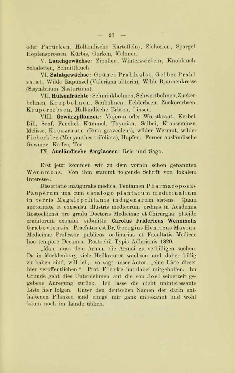 oder Parücken, Holländische Kartoffeln), Zichorien, Spargel, Hopfensprossen, Kürbis, Gurken, Melonen. Y. Lauchgewächse: Zipollen, Winterzwiebeln, Knoblauch, Schalotten, Schnittlauch. VI. Salatgewächse: Grüner Prahlsalat, Gelber Prahl- salat, Wilde Rapunzel (Valeriana olitoria), Wilde Brunnenkresse (Sisymbrium Nasturtium). VII. Hülsenfrüchte: Schminkbohnen, Schwertbohnen, Zucker- bohnen, Krupbohnen, Saubohnen, Felderbsen, Zuckererbsen, Ivrupererbsen, Holländische Erbsen, Linsen. VIII. Gewürzpflanzen: Majoran oder Wurstkraut, Kerbel, Dill, Senf, Fenchel, Kümmel, Thymian, Salbei, Krauseminze, Melisse, Kreuzraute (Ruta graveolens), wilder Wermut, wilder Fieber kl ee (Menyanthes trifoliata), Hopfen. Ferner ausländische Gewürze, Kaffee, Tee. IX. Ausländische Amylaceen: Reis und Sago. Erst jetzt kommen wir zu dem vorhin schon genannten Wennmohs. Von ihm stammt folgende Schrift von lokalem Interesse: Dissertatio inauguralis medica. Tentamen Pharmacopoeae Pauperum una cum catalogo plantar um medicinalium in terris Megalopolitanis indigenarum sistens. Quam auctoritate et consensu illustris medicorum ordinis in Academia Rostochiensi pro gradu Doctoris Medicinae et Chirurgiae placido eruditorum examini submittit Carolus Fridericus Wennmohs Graboviensis. Praefatus est Dr. Georgius Henricus Masius, Medicinae Professor publicus Ordinarius et Facultatis Medicae hoc tempore Decanus. Rostochii Typis Adlerianis 1820. „Man muss dem Armen die Arznei zu verbilligen suchen. Da in Mecklenburg viele Heilkräuter wachsen und daher billig zu haben sind, will ich,“ so sagt unser Autor, „eine Liste dieser hier veröffentlichen.“ Prof. Flörke hat dabei mitgeholfen. Im Grunde geht dies Unternehmen auf die von Joel seinerzeit ge- gebene Anregung zurück. Ich lasse die nicht uninteressante Liste hier folgen. Unter den deutschen Namen der darin ent- haltenen Pflanzen sind einige mir ganz unbekannt und wohl kaum noch im Lande üblich.