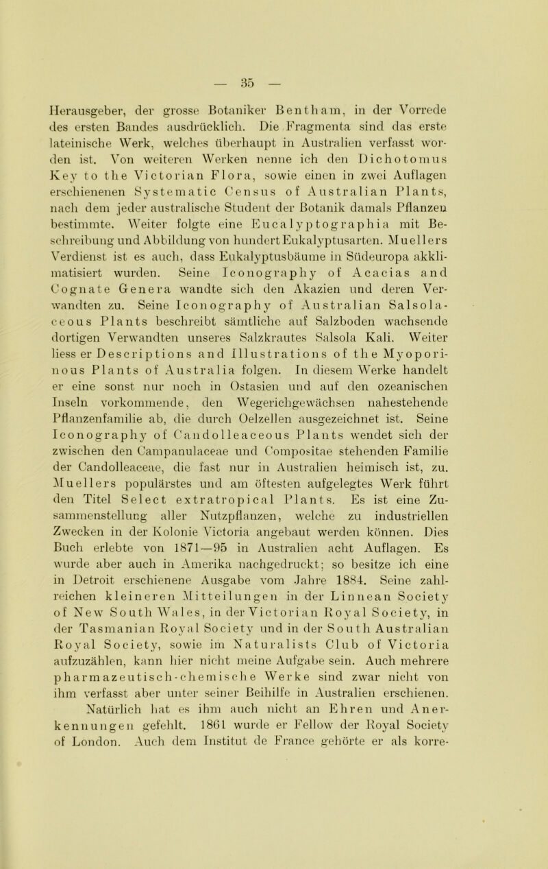 des ersten Bandes ausdrücklich. Die Fragmenta sind das erste lateinische Werk, welches überhaupt in Australien verfasst wor- den ist. Von weiteren Werken nenne ich den Dichotomus K ey t.o the Victorian Flora, sowie einen in zwei Auflagen erschienenen Systematic Census of Australian Plants, nach dem jeder australische Student der Botanik damals Pflanzen bestimmte. Weiter folgte eine Eucalyptographia mit Be- schreibung und Abbildung von hundert Eukalyptusarten. Muellers Verdienst ist es auch, dass Eukalyptusbäume in Südeuropa akkli- matisiert wurden. Seine Iconography of Acacias and Cognate Genera wandte sich den Akazien und deren Ver- wandten zu. Seine Iconography o f Australian S a 1 s o 1 a - ceous Plants beschreibt sämtliche auf Salzboden wachsende dortigen Verwandten unseres Salzkrautes Salsola Kali. Weiter liess er Descriptions and Illustrations of the Myopori- nous Plants of Australia folgen. In diesem Werke handelt er eine sonst nur noch in Ostasien und auf den ozeanischen Inseln vorkommende, den Wegerichgewächsen nahestehende Pflanzenfamilie ab, die durch Oelzellen ausgezeichnet ist. Seine Iconography of Candolleaceous Plants wendet sich der zwischen den Campanulaceae und Compositae stehenden Familie der Candolleaceae, die fast nur in Australien heimisch ist, zu. Muellers populärstes und am öftesten aufgelegtes Werk führt den Titel Select extratropi cal Plants. Es ist eine Zu- sammenstellung aller Nutzpflanzen, welche zu industriellen Zwecken in der Kolonie Victoria angebaut werden können. Dies Buch erlebte von 1871—95 in Australien acht Auflagen. Es wurde aber auch in Amerika nachgedruckt; so besitze ich eine in Detroit erschienene Ausgabe vom Jahre 1884. Seine zahl- reichen kleineren Mitteilungen in der Linnean Society of New South Wales, in der Victorian Royal Society, in der Tasmanian Royal Society und in der South Australian Royal Society, sowie im Naturalists Club of Victoria aufzuzählen, kann hier nicht meine Aufgabe sein. Auch mehrere pharm azeu tisch-chemische Werke sind zwar nicht von ihm verfasst aber unter seiner Beihilfe in Australien erschienen. Natürlich hat es ihm auch nicht an Ehren und Aner- kennungen gefehlt. 1861 wurde er Fellow der Royal Society of London. Auch dem Institut de France gehörte er als korre-