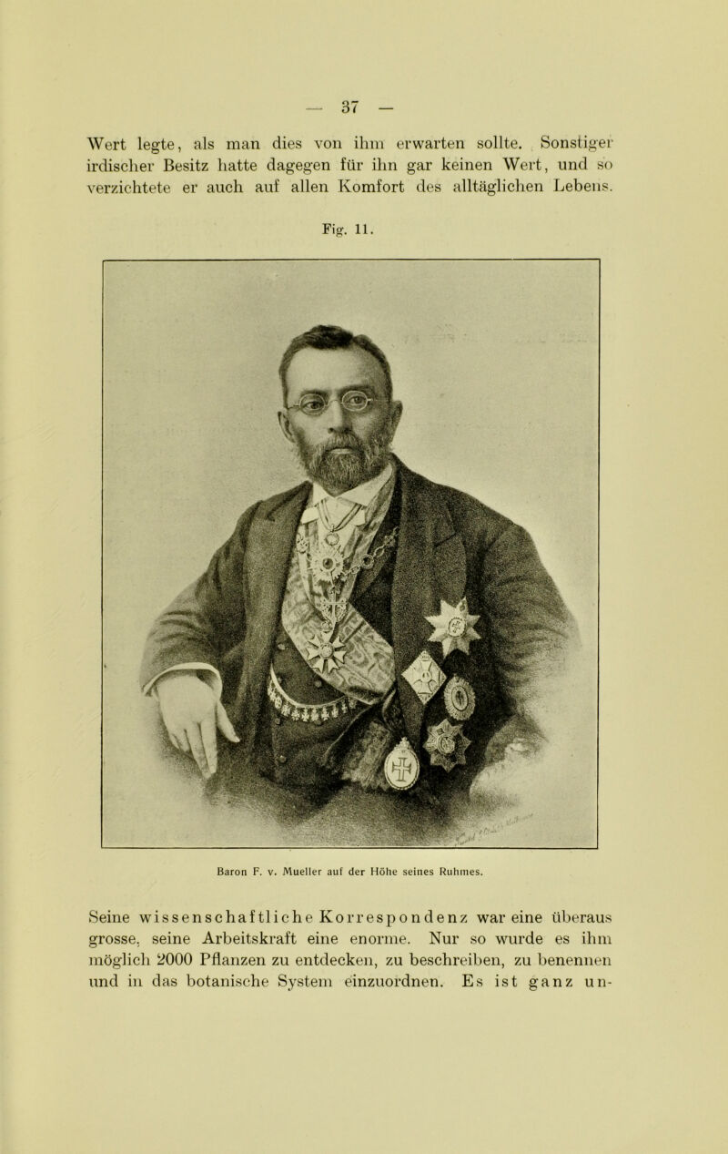 Wert legte, als man dies von ihm erwarten sollte. Sonstiger irdischer Besitz hatte dagegen für ihn gar keinen Wert, und so verzichtete er auch auf allen Komfort des alltäglichen Lebens. Fi g. 11. Baron F. v. Mueller auf der Höhe seines Ruhmes. Seine wissenschaf tliche Korresp o n denz wareine überaus grosse, seine Arbeitskraft eine enorme. Nur so wurde es ihm möglich 2000 Pflanzen zu entdecken, zu beschreiben, zu benennen und in das botanische System einzuordnen. Es ist ganz un-