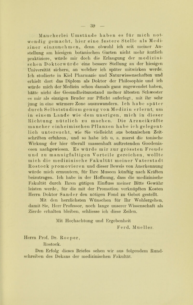 Mancherlei Umstände haben es für mich not- wendig gemacht, hier eine festere Stelle als Medi- ziner einzunehmen, denn obwohl ich seit meiner An- stellung am hiesigen botanischen Garten nicht mehr ärztlich praktiziere, würde mir doch die Erlangung der medizini- schen Doktorwürde eine bessere Stellung an der hiesigen Universität sichern, an welcher ich später mitwirken werde. Ich studierte in Kiel Pharmazie und Naturwissenschaften und erhielt dort das Diplom als Doktor der Philosophie und ich würde mich der Medizin schon damals ganz zugewendet haben, hätte nicht der Gesundheitszustand meiner ältesten Schwester es mir als einzigen Bruder zur Pflicht auferlegt , mit ihr sehr jung in eine wärmere Zone auszuwandern. Ich habe später durch Selbststudium genug von Medizin erlernt, um in einem Lande wie dem unsrigen, mich in dieser Richtung nützlich zu machen. Die Arzneikräfte mancher einheimischen Pflanzen habe ich gelegent- lich untersucht, wie Sie vielleicht aus botanischen Zeit- schriften erfuhren, und so habe ich u. a. zuerst die tonische Wirkung der hier überall massenhaft auftretenden Goodenia- ceen nachgewiesen. Es würde mir zur grössten Freude und zu mannigfa 11igen Vorteile gereichen, wollte mich die medizinische Fakultät meiner Vaterstadt Rostock promovieren und dieser Beweis von Anerkennung würde mich ermuntern, für Ihre Museen künftig nach Kräften beizutragen. Ich habe in der Hoffnung, dass die medizinische Fakultät durch Ihren gütigen Einfluss meiner Bitte Gewähr leisten werde, für die mit der Promotion verknüpften Kosten Herrn Doktor Sander den nötigen Fond zu Gebot gestellt. Mit den herzlichsten Wünschen für Ihr Wohlergehen, damit Sie, Herr Professor, noch lange unserer Wissenschaft als Zierde erhalten bleiben, schliesse ich diese Zeilen. Mit Hochachtung und Ergebenheit Ferd. Mueller. Herrn Prof. Dr. Roeper, Rostock. Den Erfolg dieses Briefes sehen wir aus folgendem Rund- schreiben des Dekans der medizinischen Fakultät.