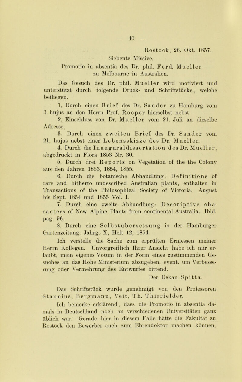 Rostock, 26. Okt. 1857. Siebente Missive. Promotio in absentia des Dr. phil. Ferd. Mueller zu Melbourne in Australien. Das Gesuch des Dr. phil. Mueller wird motiviert und unterstützt durch folgende Druck- und Schriftstücke, welche beiliegen. 1. Durch einen Brief des Dr. Sander zu Hamburg vom 3 hujus an den Herrn Prof. Roeper hierselbst nebst 2. Einschluss von Dr. Mueller vom 21. Juli an dieselbe Adresse. 3. Durch einen zweiten Brief des Dr. Sander vom 21. hujus nebst einer Lebensskizz e des Dr. Mueller. 4. Durch die Inauguraldissertation des Dr. Mueller, abgedruckt in Flora 1853 Nr. 30. 5. Durch drei Reports on Vegetation of the the Colony aus den Jahren 1853, 1854, 1855. 6. Durch die botanische Abhandlung: Definitions of rare and hitherto undescribed Australian plants, enthalten in Transactions of the Philosophical Society of Victoria. August bis Sept. 1854 und 1855 Vol. I. 7. Durch eine zweite Abhandlung: Descriptive clia- racters of New Alpine Plants from Continental Australia. Ibid. pag. 96. 8. Durch eine Selbst Übersetzung in der Hamburger Gartenzeitung, Jahrg. X, Heft 12, 1854. Ich verstelle die Sache zum erprüften Ermessen meiner Herrn Kollegen. Unvorgreiflich Ihrer Ansicht habe ich mir er- laubt, mein eigenes Votum in der Form eines zustimmenden Ge- suches an das Hohe Ministerium abzugeben, event. um Verbesse- rung oder Vermehrung des Entwurfes bittend. Der Dekan Spitta. Das Schriftstück wurde genehmigt von den Professoren Stannius, Bergmann, Veit, Th. Thierfelder. Ich bemerke erklärend, dass die Promotio in absentia da- mals in Deutschland noch an verschiedenen Universitäten ganz üblich war. Gerade hier in diesem I^alle hätte die Fakultät zu Rostock den Bewerber auch zum Ehrendoktor machen können,