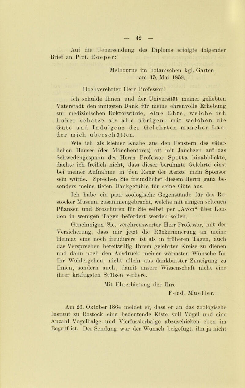 Auf die Uebersendung des Diploms erfolgte folgender Brief an Prof. Roeper: Melbourne im botanischen kgl. Garten am 15. Mai 1858. Hochverehrter Herr Professor! Ich schulde Ihnen und der Universität meiner geliebten Vaterstadt den innigsten Dank für meine ehrenvolle Erhebung zur medizinischen Doktorwürde, eine Ehre, welche ich höher schätze als alle übrigen, mit welchen die Güte und Indulgenz der Gelehrten mancher Län- der mich überschütten. Wie ich als kleiner Knabe aus den Fenstern des väter- lichen Hauses (des Mönchentores) oft mit Jauchzen auf das Schwedengespann des Herrn Professor Spitta hinabblickte, dachte ich freilich nicht, dass dieser berühmte Gelehrte einst bei meiner Aufnahme in den Rang der Aerzte mein Sponsor sein würde. Sprechen Sie freundlichst diesem Herrn ganz be- sonders meine tiefen Dankgefühle für seine Güte aus. Ich habe ein paar zoologische Gegenstände für das Ro- stocker Museum zusammengebracht, welche mit einigen seltenen Pflanzen und Broschüren für Sie selbst per „Avon“ über Lon- don in wenigen Tagen befördert werden sollen. Genehmigen Sie, verehrenswerter Herr Professor, mit der Versicherung, dass mir jetzt die Rückerinnerung an meine Heimat eine noch freudigere ist als in früheren Tagen, auch das Versprechen bereitwillig Ihrem gelehrten Kreise zu dienen und dann noch den Ausdruck meiner wärmsten Wünsche für Ihr Wohlergehen, nicht allein aus dankbarster Zuneigung zu Ihnen, sondern auch, damit unsere Wissenschaft nicht eine ihrer kräftigsten Stützen verliere. Mit Ehrerbietung der Ihre Ferd. Mueller. Am 26. Oktober 1864 meldet er, dass er an das zoologische Institut zu Rostock eine bedeutende Kiste voll Vögel und eine Anzahl Vogelbälge und Vierfüsslerbälge abzuschicken eben im Begriff ist. Der Sendung war der Wunsch beigefügt, ihn ja nicht