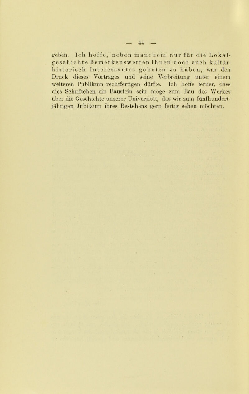 geben. Ich hoffe, neben manchem nur für die Lokal- geschichte Bemerkenswerten Ihnen doch auch kultur- historisch Interessantes geboten zu haben, was den Druck dieses Vortrages und seine Verbreitung unter einem weiteren Publikum rechtfertigen dürfte. Ich hoffe ferner, dass dies Schriftchen ein Baustein sein möge zum Bau des Werkes über die Geschichte unserer Universität, das wir zum fünfhundert- jährigen Jubiläum ihres Bestehens gern fertig sehen möchten.