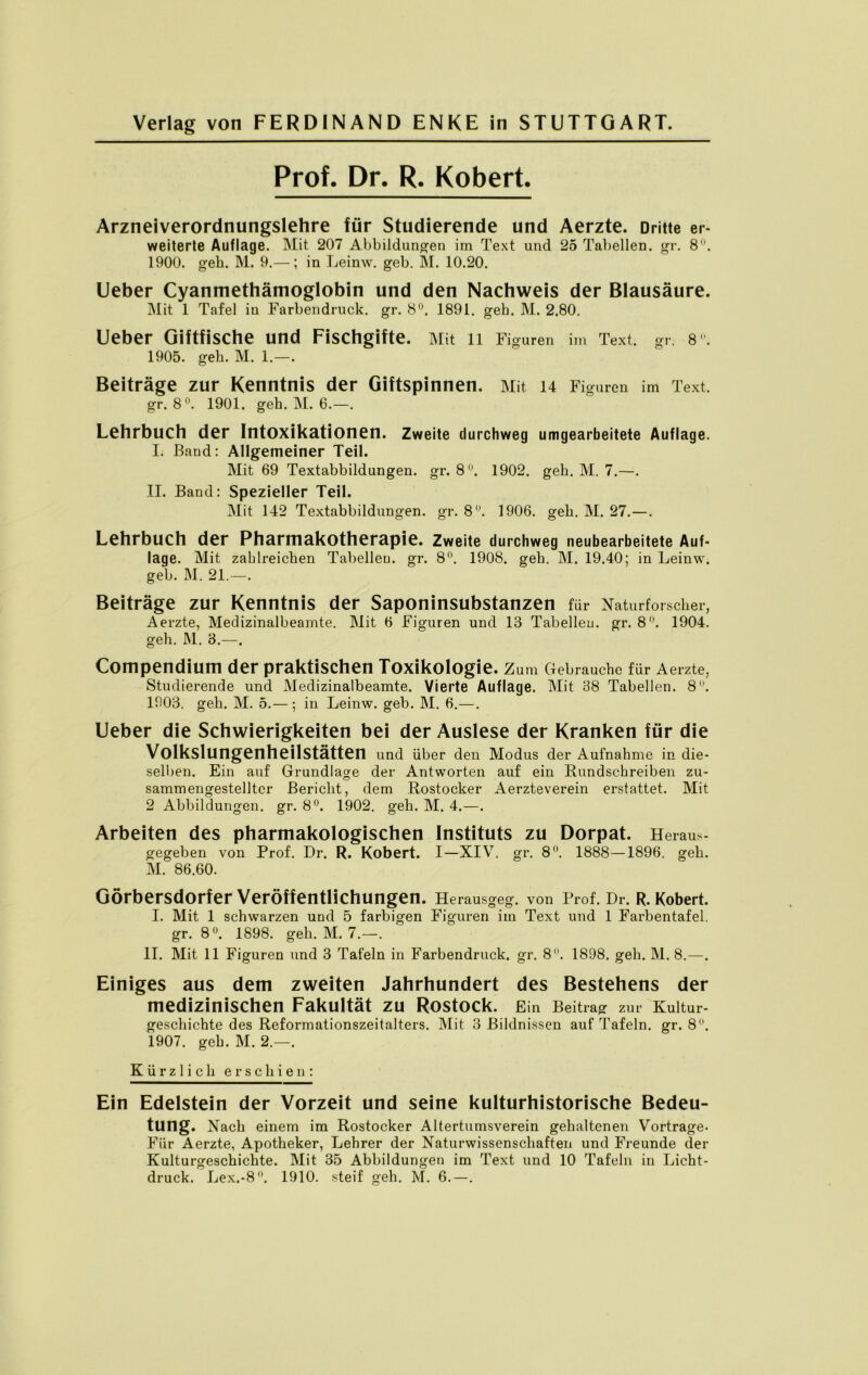 Prof. Dr. R. Kobert. Arzneiverordnungslehre für Studierende und Aerzte. Dritte er- weiterte Auflage. Mit 207 Abbildungen im Text und 25 Tabellen, gr. 8°. 1900. geh. M. 9.—; in Leinw. geb. M. 10.20. Ueber Cyanmethämoglobin und den Nachweis der Blausäure. Mit 1 Tafel in Farbendruck, gr. 8°. 1891. geh. M. 2.80. Ueber Giftfische und Fischgifte. Mit 11 Figuren im Text. gr. 8. 1905. geh. M. 1.—. Beiträge zur Kenntnis der Giftspinnen. Mit 14 Figuren im Text, gr. 8°. 1901. geh. M. 6.—. Lehrbuch der Intoxikationen. Zweite durchweg umgearbeitete Auflage. I. Band: Allgemeiner Teil. Mit 69 Textabbildungen, gr. 8°. 1902. geh. M. 7.—. II. Band: Spezieller Teil. Mit 142 Textabbildungen, gr. 8°. 1906. geh. M. 27.—. Lehrbuch der Pharmakotherapie. Zweite durchweg neubearbeitete Auf- lage. Mit zahlreichen Tabellen, gr. 8°. 1908. geh. M. 19.40; in Leinw. geb. M. 21.—. Beiträge zur Kenntnis der Saponinsubstanzen für Naturforscher, Aerzte, Medizinalbeamte. Mit 6 Figuren und 13 Tabellen, gr. 8°. 1904. geh. M. 3.—. Compendium der praktischen Toxikologie. Zum Gebrauche für Aerzte, Studierende und Medizinalbeamte. Vierte Auflage. Mit 38 Tabellen. 8°. 1903. geh. M. 5.— ; in Leinw. geb. M. 6.—. Ueber die Schwierigkeiten bei der Auslese der Kranken für die Volkslungenheilstätten und über den Modus der Aufnahme in die- selben. Ein auf Grundlage der Antworten auf ein Rundschreiben zu- sammengestelltcr Bericht, dem Rostocker Aerzteverein erstattet. Mit 2 Abbildungen, gr. 8°. 1902. geh. M. 4.—. Arbeiten des pharmakologischen Instituts zu Dorpat. Heraus- gegeben von Prof. Dr. R. Robert. I—XIV. gr. 8°. 1888—1896. geh. M. 86.60. Görbersdorfer Veröffentlichungen. Herausgeg. von Prof. Dr. R. Robert. I. Mit 1 schwarzen und 5 farbigen Figuren im Text und 1 Farbentafel, gr. 8°. 1898. geh. M. 7.—. II. Mit 11 Figuren und 3 Tafeln in Farbendruck, gr. 8. 1898. geh. M. 8.—. Einiges aus dem zweiten Jahrhundert des Bestehens der medizinischen Fakultät zu Rostock. Ein Beitrag zur Kultur- geschichte des Reformationszeitalters. Mit 3 Bildnissen auf Tafeln, gr. 8°. 1907. geh. M. 2.—. Kürzlich erschien: Ein Edelstein der Vorzeit und seine kulturhistorische Bedeu- tung. Nach einem im Rostocker Altertumsverein gehaltenen Vortrage- Für Aerzte, Apotheker, Lehrer der Naturwissenschaften und Freunde der Kulturgeschichte. Mit 35 Abbildungen im Text und 10 Tafeln in Licht- druck. Lex.-8. 1910. steif geh. M. 6.—.