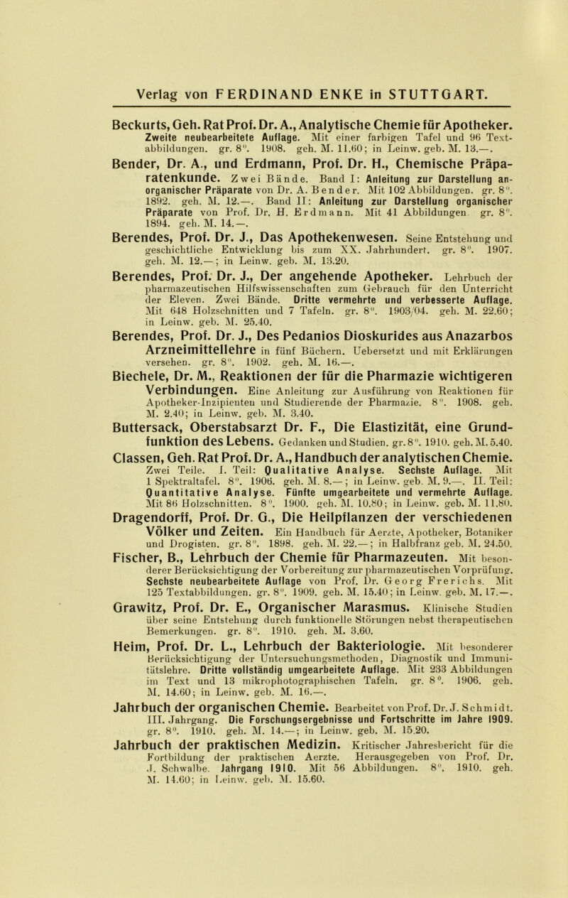 Beckurts, Geh. Rat Prof. Dr. A., Analytische Chemie für Apotheker. Zweite neubearbeitete Auflage. Mit einer farbigen Tafel und 96 Text- abbildungen. gr. 8°. 1908. geh. M. 11.60; in Leinw. geb. M. 13.—. Bender, Dr. A., und Erdmann, Prof. Dr. H., Chemische Präpa- ratenkunde. Zwei Bände. Band I: Anleitung zur Darstellung an- organischer Präparate von Dr. A. Bender. Mit 102 Abbildungen, gr. 8. 1892. geh. M. 12. — . Band II: Anleitung zur Darstellung organischer Präparate von Prof. Dr. H. Erdmann. Mit 41 Abbildungen, gr. 8. 1894. geh. M. 14.-. Berendes, Prof. Dr. J., Das Apothekenwesen. Seine Entstehung und geschichtliche Entwicklung bis zum XX. Jahrhundert, gr. 8°. 1907. geh. M. 12.—; in Leinw. geb. M. 13.20. Berendes, Prof. Dr. J., Der angehende Apotheker. Lehrbuch der pharmazeutischen Hilfswissenschaften zum Gebrauch für den Unterricht der Eleven. Zwei Bände. Dritte vermehrte und verbesserte Auflage. Mit 648 Holzschnitten und 7 Tafeln, gr. 8°. 1903/04. geh. M. 22.60; in Leinw. geb. M. 25.40. Berendes, Prof. Dr. J., Des Pedanios Dioskurides aus Anazarbos Arzneimittellehre in fünf Büchern. Uebersetzt und mit Erklärungen versehen, gr. 8°. 1902. geh. M. 16.—. Biechele, Dr. M., Reaktionen der für die Pharmazie wichtigeren Verbindungen. Eine Anleitung zur Ausführung von Reaktionen für Apotheker-Inzipienten und Studierende der Pharmazie. 8. 1908. geh. M. 2.40; in Leinw. geb. M. 3.40. Buttersack, Oberstabsarzt Dr. F., Die Elastizität, eine Grund- funktion des Lebens. Gedanken und Studien, gr. 8. 1910. geh. M. 5.40. Classen, Geh. Rat Prof. Dr. A., Handbuch der analytischen Chemie. Zwei Teile. I. Teil: Qualitative Analyse. Sechste Auflage. Mit 1 Spektraltafel. 8. 1906. geh. M. 8.— ; in Leinw. geb. M. 9.—. II. Teil: Quantitative Analyse. Fünfte umgearbeitete und vermehrte Auflage. Mit 86 Holzschnitten. 8°. 1900. geh. IM. 10.80-, in Leinw. geb. M. 11.80. Dragendorff, Prof. Dr. G., Die Heilpflanzen der verschiedenen Völker und Zeiten. Ein Handbuch für Aerzte, Apotheker, Botaniker und Drogisten, gr. 8. 1898. geh. M. 22.—; in Halbfranz geb. M. 24.50. Fischer, B., Lehrbuch der Chemie für Pharmazeuten. Mit beson- derer Berücksichtigung der Vorbereitung zur pharmazeutischen Vorprüfung. Sechste neubearbeitete Auflage von Prof. Dr. Georg Frerichs. Mit 125 Textabbildungen, gr. 8. 1909. geh. M. 15.40; in Leinw. geb. M. 17. — . Grawitz, Prof. Dr. E., Organischer Marasmus. Klinische Studien über seine Entstehung durch funktionelle Störungen nebst therapeutischen Bemerkungen, gr. 8. 1910. geh. M. 3.60. Heim, Prof. Dr. L., Lehrbuch der Bakteriologie. Mit besonderer Berücksichtigung der Untersuchungsmethoden, Diagnostik und Immuni- tätslehre. Dritte vollständig umgearbeitete Auflage. Mit 233 Abbildungen im Text und 13 mikrophotographischen Tafeln, gr. 8°. 1906. geh. M. 14.60; in Leinw. geb. M. 16.—. Jahrbuch der organischen Chemie. Bearbeitet von Prof. Dr.J. Schmidt. III. Jahrgang. Die Forschungsergebnisse und Fortschritte im Jahre 1909. gr. 8°. 1910. geh. M. 14.—; in Leinw. geb. M. 15,20. Jahrbuch der praktischen Medizin. Kritischer Jahresbericht für die Fortbildung der praktischen Aerzte. Herausgegeben von Prof. Dr. .1. Schwalbe. Jahrgang 1910. Mit 56 Abbildungen. 8. 1910. geh. M. 14.60; in Leinw. geb. M. 15.60.