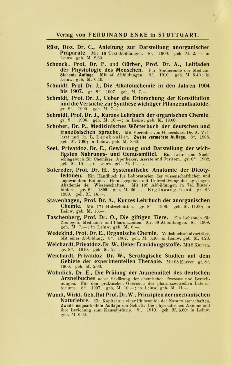 Rüst, Doz. Dr. C., Anleitung zur Darstellung anorganischer Präparate. Mit 16 Iextabbildungeu. 3 • 1903. geb. INI. 2«— j in Leinw. geb. M. 2.60. Schenck, Prof. Dr. F. und Gürber, Prof. Dr. A., Leitfaden der Physiologie des Menschen. Für Studierende der Medizin. Siebente Auflage. Mit 40 Abbildungen. 8°. 1910. geh. M 5.40; in Leinw. geb. M. 6.40. Schmidt, Prof. Dr. J., Die Alkaloidchemie in den Jahren 1904 bis 1907. gr. 8°. 1907. geh. M. 7.-. Schmidt, Prof. Dr. J., Ueber die Erforschung der Konstitution und die Versuche zur Synthese wichtiger Pflanzenalkaloide. gr. 8°. 1900. geh. M. 7.—. Schmidt, Prof. Dr. J., Kurzes Lehrbuch der organischen Chemie. gr. 8°. 1906. geh. M. 18.—; in Leinw. geb. M. 19.60. Schober, Dr. P., Medizinisches Wörterbuch der deutschen und französischen Sprache. Mit Vorreden von Generalarzt Dr. A. V i 1- laret und Dr. L. Lereboullet. Zweite vermehrte Auflage. 8°. 1908. geh. M. 7.60; in Leinw. geb. M. 8.60. Seel, Privatdoz. Dr. E., Gewinnung und Darstellung der wich- tigsten Nahrungs- und Genussmittel. Ein Lehr- und Nach- schlagebuch für Chemiker, Apotheker, Aerzte und Juristen, gr. 8°. 1902. geh. M. 10.— ; in Leinw. geb. M. 11.—. Solereder, Prof. Dr. H., Systematische Anatomie der Dicoty- ledonen. Ein Handbuch für Laboratorien der wissenschaftlichen und angewandten Botanik. Herausgegeben mit Unterstützung der kgl. bayer. Akademie der Wissenschaften. Mit 189 Abbildungen in 741 Einzel- bildern. gr. 8°. 1898. geh. M. 36.—. E r gän z un g s b an d. gr. 8. 1908. geh. M, 16.—. Stavenhagen, Prof. Dr. A., Kurzes Lehrbuch der anorganischen Chemie. Mit 174 Holzschnitten, gr. 8°. 1906. geh. M. 11.60; in Leinw. geb. M. 13.—. Taschenberg, Prof. Dr. O., Die giftigen Tiere. Ein Lehrbuch für Zoologen, Mediziner und Pharmazeuten. Mit 69 Abbildungen. 8°. 1909. geh. M. 7.—; in Leinw. geb. M. 8.—. Wedekind, Prof. Dr. E., Organische Chemie. Volkshochschul vorträge. Mit einer Abbildung. 8. 1907. geh. M. 3.40; in Leinw. geb. M. 4.20. Weichardt, Privatdoz. Dr.W., Ueber Ermüdungsstoffe. Mit 5 Kurven, gr. 8°. 1910. geh. M. 2.—. Weichardt, Privatdoz. Dr. W., Serologische Studien auf dem Gebiete der experimentellen Therapie. Mit 98 Kurven, gr. 8°. 1906. geh. M. 2.80. Wohnlich, Dr. E., Die Prüfung der Arzneimittel des deutschen Arzneibuches nebst Erklärung der chemischen Prozesse und Berech- nungen. Für den praktischen Gebrauch des pharmazeutischen Labora- toriums. 8. 1907. geh. M. 10.—; in Leinw. geb. M. 11.—. Wundt, Wirkl. Geh. Rat Prof. Dr.W., Prinzipien der mechanischen Naturlehre. Ein Kapitel aus einer Philosophie der Naturwissenschaften. Zweite umgearbeitete Auflage der Schrift: Die physikalischen Axiome und ihre Beziehung zum Kausalprinzip. 8. 1910. geh. M. 5.60; in Leinw. geb. M. 6.60.