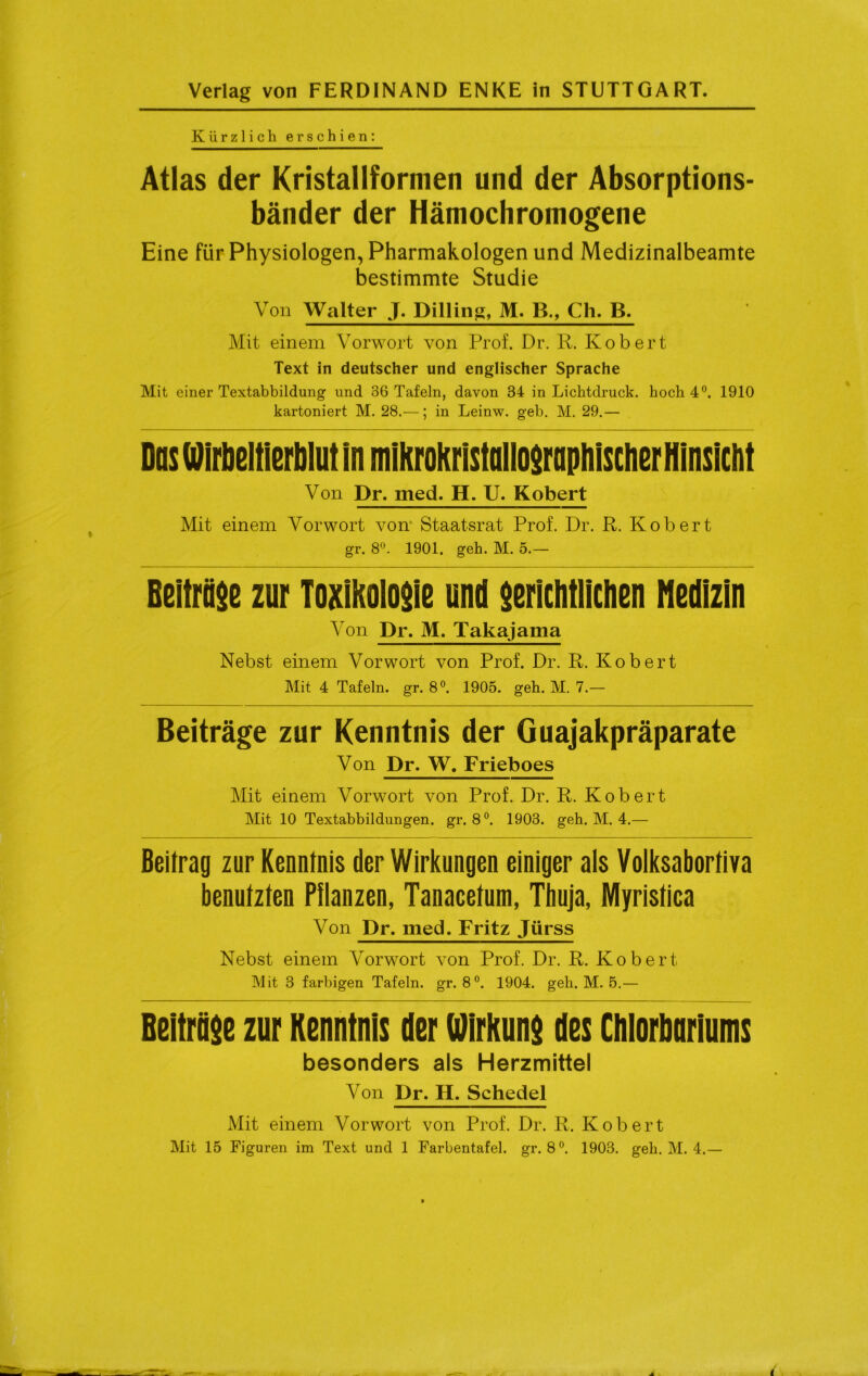 Kürzlich erschien: Atlas der Kristallformen und der Absorptions- bänder der Hämochromogene Eine für Physiologen, Pharmakologen und Medizinalbeamte bestimmte Studie Von Walter J. Pilling, M. B„ Ch. B. Mit einem Vorwort von Prof. Dr. R. Robert Text in deutscher und englischer Sprache Mit einer Textabbildung und 36 Tafeln, davon 34 in Lichtdruck, hoch 4°. 1910 kartoniert M. 28.—; in Leinw. geb. M. 29.— Das Wirbeltierblut in mikroKristaIIo$rapliisclißr Hinsicht Von Dr. med. H. U. Robert Mit einem Vorwort von1 Staatsrat Prof. Dr. R. Robert gr. 8°. 1901. geh. M. 5.— Beiträge zur Toxikologie und gerichtlichen Medizin Von Dr. M. Takajama Nebst einem Vorwort von Prof. Dr. R. Robert Mit 4 Tafeln, gr. 8°. 1905. geh. M. 7.— Beiträge zur Kenntnis der Guajakpräparate Von Dr. W. Frieboes Mit einem Vorwort von Prof. Dr. R. Robert Mit 10 Textabbildungen, gr. 8°. 1903. geh. M. 4.— Beitrag zur Kenntnis der Wirkungen einiger als Volksabortiva benutzten Pflanzen, Tanacetum, Thuja, Myristica Von Dr. med. Fritz Jürss Nebst einem Vorwort von Prof. Dr. R. Robert Mit 3 farbigen Tafeln, gr. 8°. 1904. geh. M. 5.— Beiträge zur Kenntnis der Wirkung des Chlorbariums besonders als Herzmittel Von Dr. H. Schedel Mit einem Vorwort von Prof. Dr. R. Robert Mit 15 Figuren im Text und 1 Farbentafel, gr. 8°. 1903. geh. M. 4.—