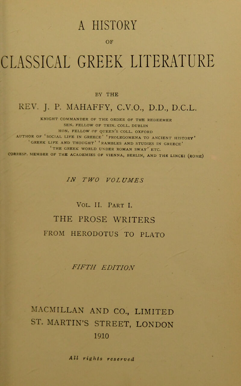 A HISTORY OF CLASSICAL GREEK LITERATURE BY THE REV. J. P. MAHAFFY. C.V.O., D.D., D.C.L. KNIGHT COMMANDER OF THE ORDER OF THE REDEEMER SEN. FELLOW OF TRIN. COLL. DUBLIN HON. FELLOW OF QUEEN’s COLL. OXFORD AUTHOR OF ‘social LIFE IN GREECE’ ‘PROLEGOMENA TO ANCIENT HISTORY’ ‘creek life AND THOUGHT’ ‘RAMBLES AND STUDIES IN GREECE' ‘the GREEK WORLD UNDER ROMAN SWAY ’ ETC. CORRESP. MEMBER OF THE ACADEMIES OF VIENNA, BERLIN, AND THE LINCEI (rOME) IN TWO VOLUMES VoL. II. Part I. THE PROSE WRITERS FROM HERODOTUS TO PLATO FIFTH EDITION MACMILLAN AND CO., LIMITED ST. MARTIN’S STREET, LONDON 1910 All rights reserved