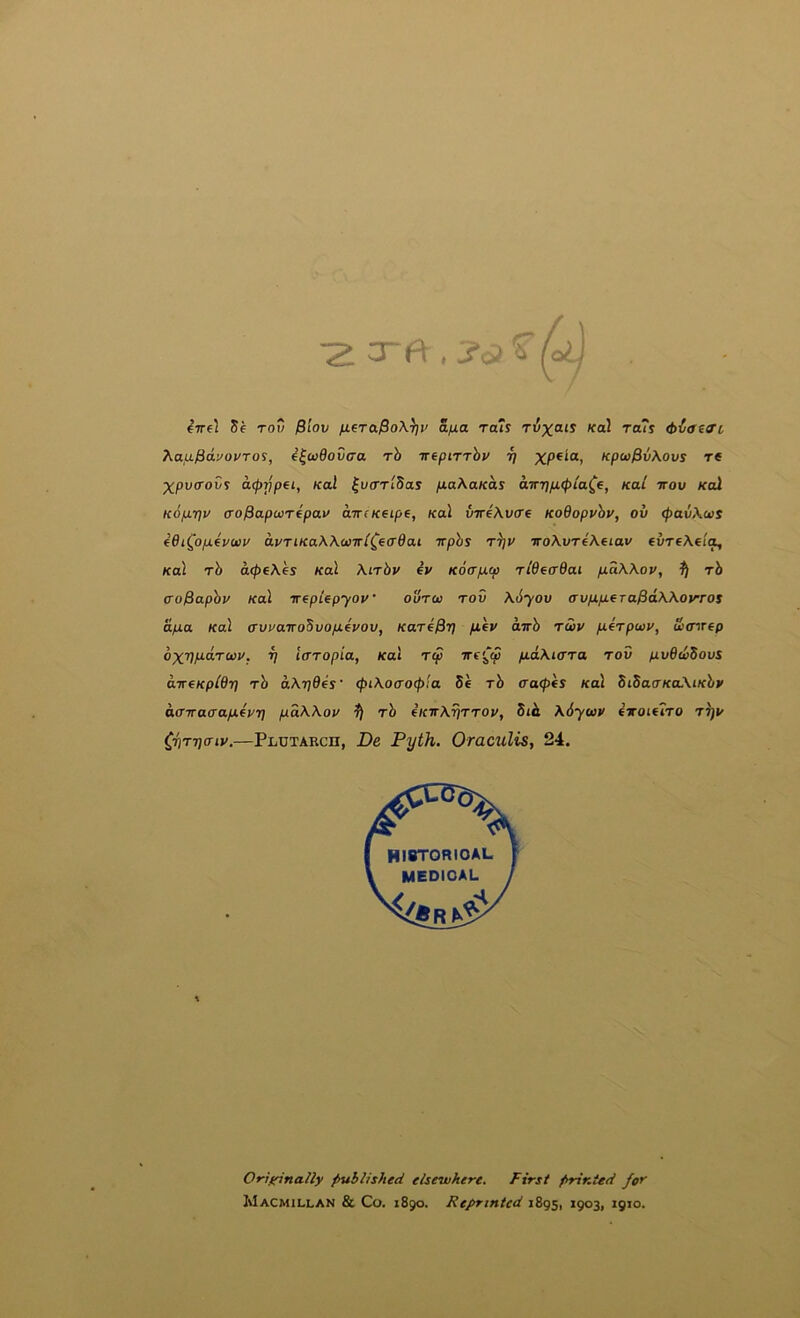 -2 orft , / / 4ire\ 5e rov $lov nera$o\^v ajxa rats ri5;^oir Ka\ ra7s (biaeo'c hauL^avovTo^, ^|w0ou(ra rh irepiTThv ri XP*^®> Kpu$v\ovs re XputroCy afprjpei, Kal ^vcrrl^as pLa\aKas a-KripL(pla^e, Kal irov Kal Kop-rju (To^a-puiTipav awcKetpe, Kal iireXvcre KoOopvhv, ov <pav\u>s 4dtQ)p4v(»v avTLKa\\<t)irl^eadai Trphs ttju wo\vTe\eiav evreXeit^ Kal rb a<pe\es Kal Xirbv ey Kocr/acp riOetrOai fiaWov, fj rb ao^apbv Kal veplepyov ourco rov \6yov avpifieTafidWovros dpLa Kal (Tuya-irobvo/xfyov, Kare^r) fiey airb rwv ft-erpoiv, fitnrep V IcTTopia, Kal r<p Tre'^tp /uaXurra rov pv6codous direKpldri rb aXrides' (piXoaocpia db rb cra<p(S Kal SidarKoXiKby affTracra/afUT] pdWov fj rb fKirXrirrov, bib. \6yo)V exoiftro riju 0\ri]akv.—Plutarch, De Pyth. Oraculis, 24. Oriffinally published elsewhere. First printed for Macmillan & Co. 1890. Reprinted 1895, 1903, 1910.