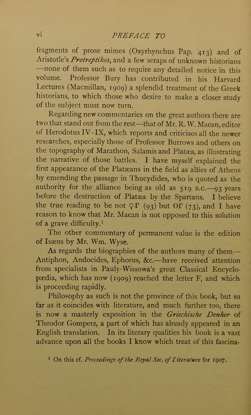 fragments of prose mimes (Oxyrhynchus Pap. 413) and of Aristotle’s Proireptikos^ and a few scraps of unknown historians —none of them such as to require any detailed notice in this volume. Professor Bury has contributed in his Harvard Lectures (Macmillan, 1909) a splendid treatment of the Greek historians, to which those who desire to make a closer study of the subject must now turn. Regarding new commentaries on the great authors there are two that stand out from the rest—that of Mr. R. W. Macan, editor of Herodotus IV-IX, which reports and criticises all the newer researches, especially those of Professor Burrows and others on the topography of Marathon, Salamis and Platsea, as illustrating the narrative of those battles. I have myself explained the first appearance of the Plataeans in the field as allies of Athens by emending the passage in Thucydides, who is quoted as the authority for the alliance being as old as 519 b.c.—93 years before the destruction of Plataea by the Spartans. I believe the true reading to be not 9P (93) but OP (73), and I have reason to know that Mr. Macan is not opposed to this solution of a grave difficulty.^ The other commentary of permanent value is the edition of Is3eus by Mr. Wm. Wyse. As regards the biographies of the authors many of them— Antiphon, Andocides, Ephorus, &c.—have received attention from specialists in Pauly-Wissowa’s great Classical Encyclo- paedia, which has now (1909) reached the letter F, and which is proceeding rapidly. Philosophy as such is not the province of this book, but so far as it coincides with literature, and much further too, there is now a masterly exposition in the Griechische Denker of Theodor Gomperz, a part of which has already appeared in an English translation. In its literary qualities his book is a vast advance upon all the books I know which treat of this fascina- * On this cf. Proceedings of the Royal Soc. of Literature for 1907.