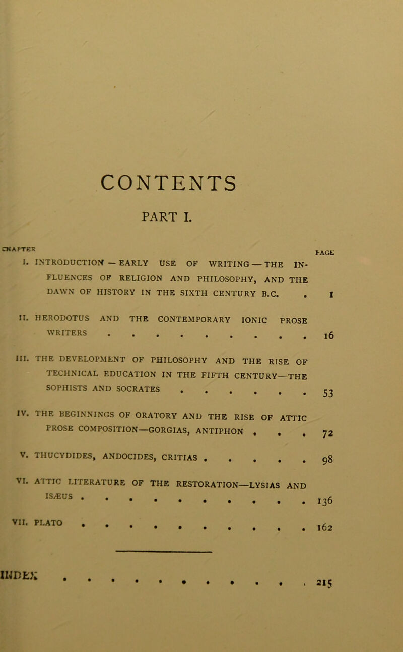 CONTENTS PART I. CMAPTER 1. INTRODUCTION — EARLY USE OF WRITING — THE IN- FLUENCES OP RELIGION AND PHILOSOPHY, AND THE DAWN OF HISTORY IN THE SIXTH CENTURY B.C. II. HERODOTUS AND THE CONTEMPORARY IONIC PROSE WRITERS III. THE DEVELOPMENT OF PHILOSOPHY AND THE RISE OF TECHNICAL EDUCATION IN THE FIFTH CENTURY—THE SOPHISTS AND SOCRATES ••••## IV. THE BEGINNINGS OF ORATORY AND THE RISE OF ATTIC PROSE COMPOSITION—GORGIAS, ANTIPHON . V. THUCYDIDES, ANDOCIDES, CRITIAS . . , , , VI. ATTIC LITERATURE OF THE RESTORATION—LYSIAS AND IS/EUS .... •••••• VII. PLATO .... IWDEX tAGK 1 i6 53 72 98 136 162 215