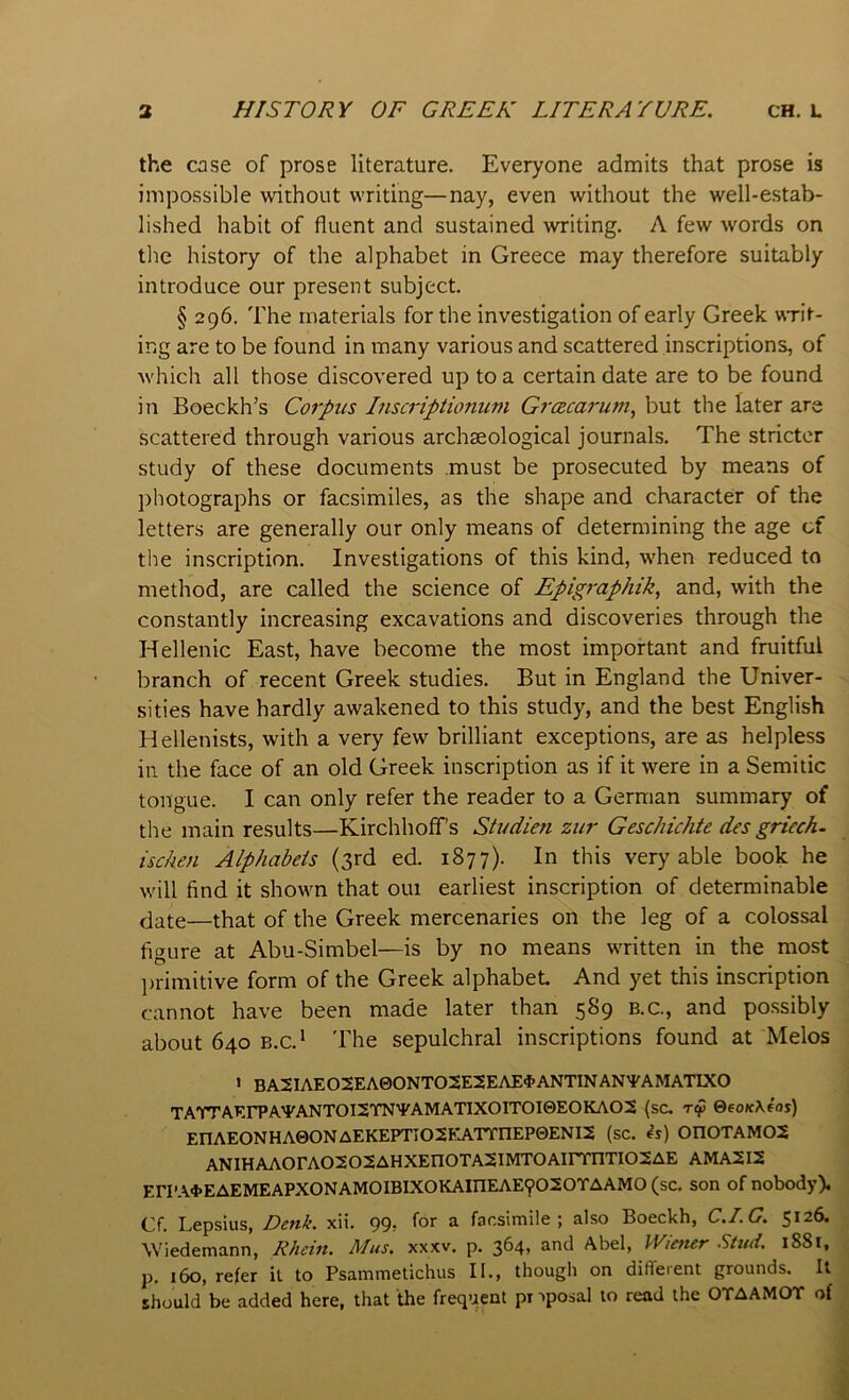 the case of prose literature. Everyone admits that prose is impossible without writing—nay, even without the well-estab- lished habit of fluent and sustained writing. A few words on the history of the alphabet in Greece may therefore suitably introduce our present subject. § 296. The materials for the investigation of early Greek writ- ing are to be found in many various and scattered inscriptions, of which all those discovered up to a certain date are to be found in Boeckh’s Corpus Inscriptionum Grczcarum, but the later are scattered through various archaeological journals. The stricter study of these documents must be prosecuted by means of photographs or facsimiles, as the shape and character of the letters are generally our only means of determining the age of the inscription. Investigations of this kind, when reduced to method, are called the science of Epigraphik, and, with the constantly increasing excavations and discoveries through the Hellenic East, have become the most important and fruitful branch of recent Greek studies. But in England the Univer- sities have hardly awakened to this study, and the best English Hellenists, with a very few brilliant exceptions, are as helpless in the face of an old Greek inscription as if it were in a Semitic tongue. I can only refer the reader to a German summary of the main results—Kirchhoffs Studieti zur Geschichte des griech- ischen Alphabets (3rd ed. 1877). In this very able book he will find it shown that out earliest inscription of determinable date—that of the Greek mercenaries on the leg of a colossal figure at Abu-Simbel—is by no means written in the most ])rimitive form of the Greek alphabet And yet this inscription cannot have been made later than 589 b.c., and possibly about 640 B.C.* 'rhe sepulchral inscriptions found at Melos > BA2IAEO2EA0ONTO2E2EAE4>ANTINAN'PAMATIXO TATTAErPA'^^ANTOI2TNTAMATIXOITOI0EOKAO2 (sc. ©eoKXeoi) EnAEONHA0ONAEKEPTIO2EATTnEP0ENI2 (sc. ^s) 0n0TAM02 ANIHAA0rA0202AHXEn0TA2IMT0AirmTI02AE AMA2I2 Eri’A4>EAEMEAPX0NAM0IBIX0KAinEAE9020TAAM0 (sc, son of nobody). Cf. Lepsius, Denk. xii. 99, for a facsimile; also Boeckh, C.I.G. 5126. Wiedemann, Rhein. Mas. xxxv. p. 364, and Abel, Wiener Stud. 1881, p. 160, refer it to Psammetichus II., though on dilTeient grounds. It should be added here, that the frequent pr ’•posal to read the OTAAMOT of