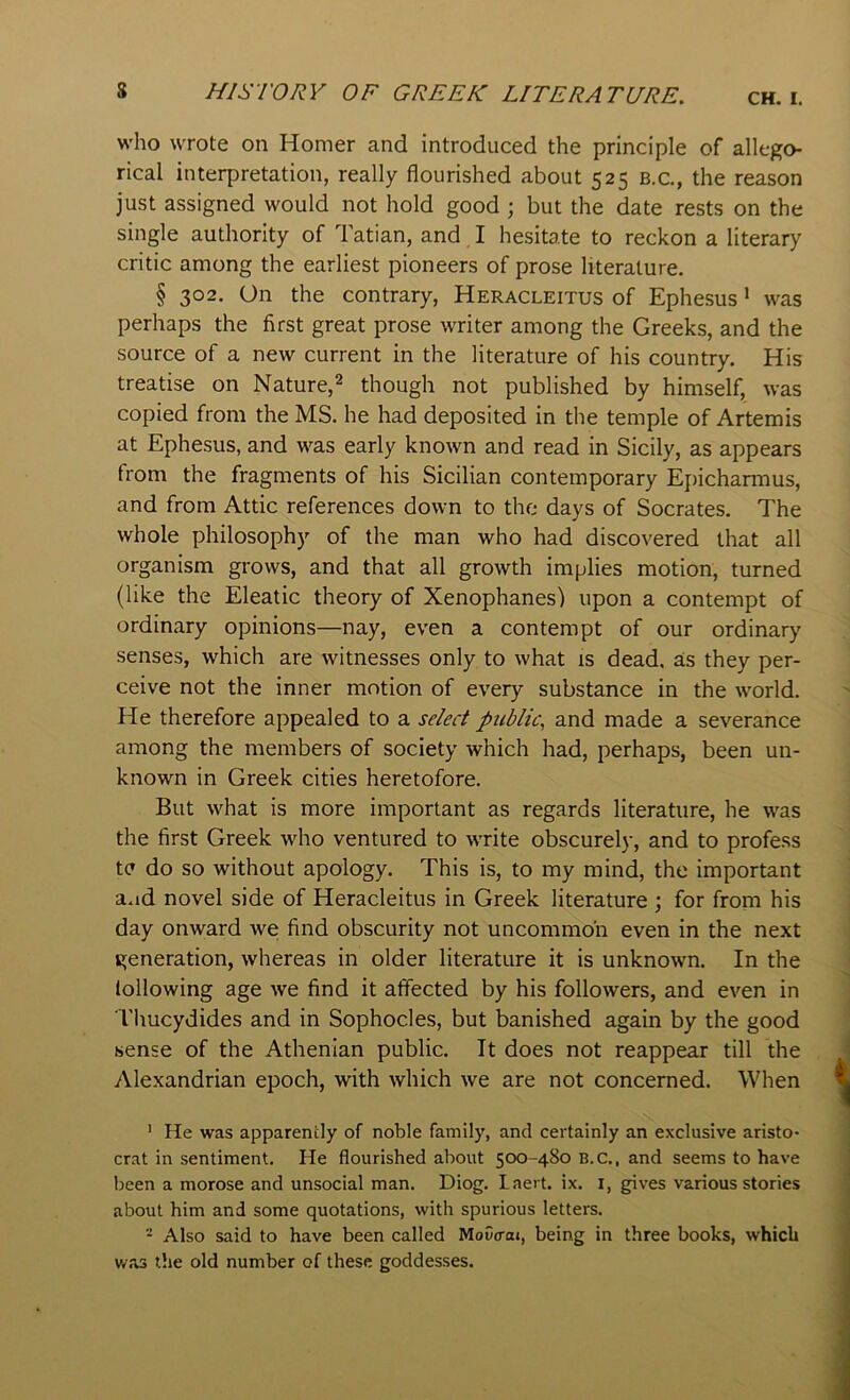 who wrote on Homer and introduced the principle of allego- rical interpretation, really flourished about 525 b.c., the reason just assigned would not hold good ; but the date rests on the single authority of Tatian, and I hesitate to reckon a literary critic among the earliest pioneers of prose literature. § 302. On the contrary, Heracleitus of Ephesus ’ was perhaps the first great prose writer among the Greeks, and the source of a new current in the literature of his country. His treatise on Nature,^ though not published by himself, was copied from the MS. he had deposited in the temple of Artemis at Ephesus, and was early known and read in Sicily, as appears from the fragments of his Sicilian contemporary Epicharmus, and from Attic references down to the days of Socrates. The whole philosophy of the man who had discovered that all organism grows, and that all growth implies motion, turned (like the Eleatic theory of Xenophanes) upon a contempt of ordinary opinions—nay, even a contempt of our ordinary senses, which are witnesses only to what is dead, as they per- ceive not the inner motion of every substance in the world. He therefore appealed to a select public, and made a severance among the members of society which had, perhaps, been un- known in Greek cities heretofore. But what is more important as regards literature, he was the first Greek who ventured to write obscurely, and to profess tc do so without apology. This is, to my mind, the important a.id novel side of Heracleitus in Greek literature \ for from his day onward we find obscurity not uncommon even in the next generation, whereas in older literature it is unknown. In the lollowing age we find it affected by his followers, and even in Thucydides and in Sophocles, but banished again by the good sense of the Athenian public. It does not reappear till the Alexandrian epoch, with which we are not concerned. When ' He was apparently of noble family, and certainly an exclusive aristo- crat in sentiment. He flourished about 500-480 B.C., and seems to have been a morose and unsocial man. Diog. Laei t. ix. i, gives various stories about him and some quotations, with spurious letters. * Also said to have been called MoCcoj, being in three books, which v/as the old number of these goddesses.