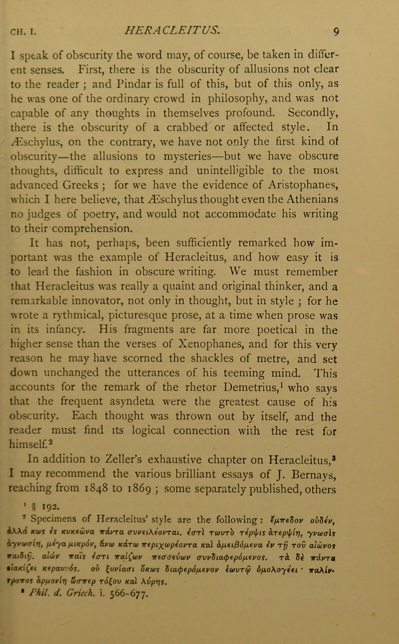 I speak of obscurity the word may, of course, be taken in differ- ent senses. First, there is the obscurity of allusions not clear to the reader ; and Pindar is full of this, but of this only, as he was one of the ordinary crowd in philosophy, and was not capable of any thoughts in themselves profound. Secondly, there is the obscurity of a crabbed or affected style. In /Flschylus, on the contrary, we have not only the first kind of obscurity—the allusions to mysteries—but we have obscure thoughts, difficult to express and unintelligible to the most advanced Greeks ; for we have the evidence of Aristophanes, which I here believe, that A'ischylus thought even the Athenians no judges of poetry, and would not accommodate his writing to their comprehension. It has not, perhaps, been sufficiently remarked how im- portant was the example of Heracleitus, and how easy it is to lead the fashion in obscure writing. We must remember that Heracleitus was really a quaint and original thinker, and a remarkable innovator, not only in thought, but in style ; for he \vrote a rythmical, picturesque prose, at a time when prose was in its infancy. His fragments are far more poetical in the higher sense than the verses of Xenophanes, and for this very reason he may have scorned the shackles of metre, and set down unchanged the utterances of his teeming mind. This accounts for the remark of the rhetor Demetrius,' who says that the frequent asyndeta were the greatest cause of his obscurity. Each thought was thrown out by itself, and the reader must find its logical connection with the rest for himself.^ In addition to Zeller’s exhaustive chapter on Heracleitus,’ I may recommend the various brilliant essays of J. Bernays, reaching from 1848 to 1869 ; some separately published, others ' § 192. * Specimens of Heracleitus’ style are the following : ^/xireSov ovSeu, i\\d Kui is KVKtwva irduTO, ffvveiXioPTai. iffrl Tuvrh repif/is aTtp\f/lr], yvu(rls iyvuairi, p.iya p.iKp6v, &vu Kdru -n-fpixtopfovra Kal dfiei^dixeya iv tov alavos TaiSty. aldiv irais iari na'i^up TTfffffevwv a’vvSia<pfp6/xeyos. tA Si irdura Kfpavyds. ov Skus Sia<f>fp6fitvoy Iwury dfioXoytfi • traXly- rpo^os appoylr] Siffirtp t6^ov koI \6pr]s. • /’Ail. d. Criech. i, 566-677.