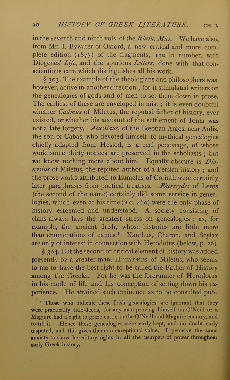 in the seventh and ninth vols. of the Rhein. Mus. We have also, from Mr. I. By water of Oxford, a new critical and more com- plete edition (1877) of the fragments, 130 in number, with Diogenes’ and the spurious Letters, done with that con- scientious care which distinguishes all his work. § 303. The example of the theologians and philosophers was however, active in another direction ; for it stimulated writers on the genealogies of gods and of men to set them down in prose. The earliest of these are enveloped in mist; it is even doubtful whether Cadmus of Miletus, the reputed father of history, ever existed, or whether his account of the settlement of Ionia was not a late forgery. Acusilaus, of the Boeotian Argos, near Aulis, the son of Cabas, who devoted himself to mythical genealogies chiefly adapted from Hesiod, is a real personage, of whose work some thirty notices are preserved in the scholiasts ; but we know nothing more about him. Equally obscure is Dio- nysius of Miletus, the reputed author of a Persian history ; and the prose works attributed to Eumelus of Corinth were certainly later paraphrases from poetical treatises. Pherecydes of Leros (the second of the name) certainly did some service in genea- logies, which even at his time (b.c. 460) were the only phase of history esteemed and understood. A society consisting of clans always lays the greatest stress on genealogies ; as, for example, the ancient Irish, whose histories are little more than enumerations of names.* Xanthus, Charon, and Scylax are only of interest in connection with Herodotus (below, p. 26). § 304. But the second or critical element of history was added presently by a greater man, Hecat^us of Miletus, who seems to me to have the best right to be called the Father of History among the Greeks. For he was the forerunner of Herodotus in his mode of life and his conception of setting down his ex- perience. He attained such eminence as to be consulted pub- * Those who ridicule these Irish genealogies are ignorant that they were practically title-deeds, for any man proving himself an O’Neill or a Maguire had a right to graze cattle in the O’Neill and Maguire country, and to till it. Hence these genealogies were early kept, and no doubt early disputed, and this gives them an exceptional value. I perceive the same anxiety to show hereditary rights in all the usurpers of power throughout «orly Greek history.