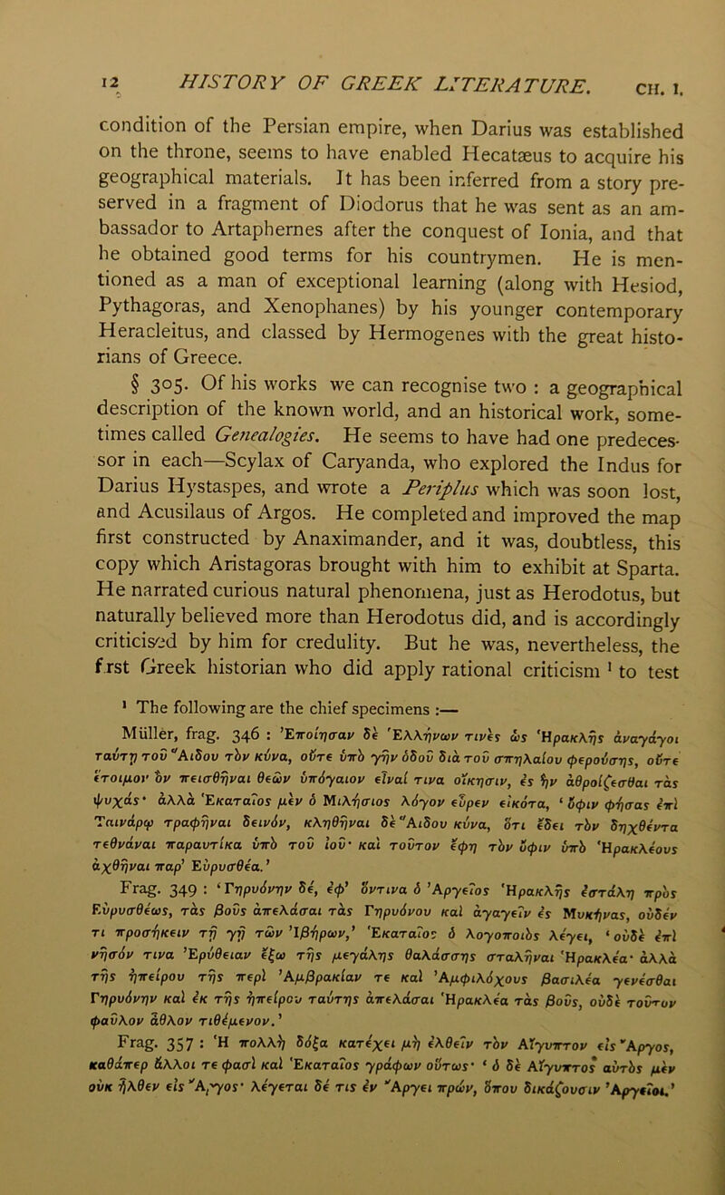 CH. 1. condition of the Persian empire, when Darius was established on the throne, seems to have enabled Hecataeus to acquire his geographical materials. It has been inferred from a story pre- served in a fragment of Diodorus that he was sent as an am- bassador to Artaphernes after the conquest of Ionia, and that he obtained good terms for his countrymen. He is men- tioned as a man of exceptional learning (along with Hesiod, Pythagoras, and Xenophanes) by his younger contemporary Heracleitus, and classed by Hermogenes with the great histo- rians of Greece. § 305. Of his works we can recognise two : a geographical description of the known world, and an historical work, some- times called Genealogies. He seems to have had one predeces- sor in each—Scylax of Caryanda, who explored the Indus for Darius Hystaspes, and wrote a Periplus which was soon lost, and Acusilaus of Argos. He completed and improved the map first constructed by Anaximander, and it was, doubtless, this copy which Aristagoras brought with him to exhibit at Sparta. He narrated curious natural phenomena, just as Herodotus, but naturally believed more than Herodotus did, and is accordingly criticised by him for credulity. But he was, nevertheless, the first Greek historian who did apply rational criticism ‘ to test ' The following are the chief specimens :— Muller, frag. 34^ • *Eirot7/(raj/ 5e EAXtjj'wj' Ttvhi us ’HpaK\^s avaydyoi ravTT) rod AiSov rhy Kvva, oijre vnh yrjv oSov Sia rod a-rrri\alov (pepodajjs, oHre troifiov *ov ireiardTjyai Oeuv vir6yaiov elvai riva o’lKvaty, 4s %v a9pol(eaeai ras il/vxds‘ oAXo 'EKaraios fiG o Mi\-^(rios \6yov (upey TiKora, ‘ 5<pty (pdiaas 4^1 Tniydpip rpatpyjyai Seiydy, K\ridrjvai 5e”AiSov Kvya, on eSei rby STjxOfyra reOydyai wapavrlKa vnh rod iod' kui rodroy e<pr] rhy o<piy Inch 'HpaK\4ovs dx^Vvai Trap’ Evpv(r64a.’ Frag. 349: ‘TTipv6yr]y Se, 4<p’ Synya 6 ’Apye7os 'UpaK\^s 4<rrd\-n irp'os Evpvcrddus, rds ^ods aireAdaai rds Fyjpvdyov Kal ayayeTy 4s MvKiiyas, ovS4y ri vpocrdjKeiy rfj yij ruy ’l$-fipuy,’ 'EKaraTos 6 \oyoiroihs \4yei, ‘ ovSi 4wl yTja-dy riya ’Epvdeiay efw rrjs fieyd\ris Oa.\d(xaT}s ara\rjyai 'HpaK\4a‘ oAXa rrjs riireipov rrjs srepl 'Afx^paKlay re Kal ’AiJ.(pi\6xovs ^aaiAea ytyiadai VripuSyriv Kal 4k rrjs ^mlpov ravrrjs drrfKdaai 'HpaK\4a rds 0ods, ovSk rodroy ipad\oy d9\oy ri94/xeyoy. ’ Frag. 357: 'H ttoAXI) 56^a Kardx^i fii] 4\9e7y rhy AXyvrrroy (Is’Apyos, Ka9drrep &\\ot recpaal Kal 'EKara7os ypdcpuy oSrus‘ ‘ 6 5e Atyvxros avrhs fiiy oi>K ^\9ey els''A,'yos \4yerai S4 ns 4y Apyei rrpdy, Sirov SiKd^ovciy ’ApytioU