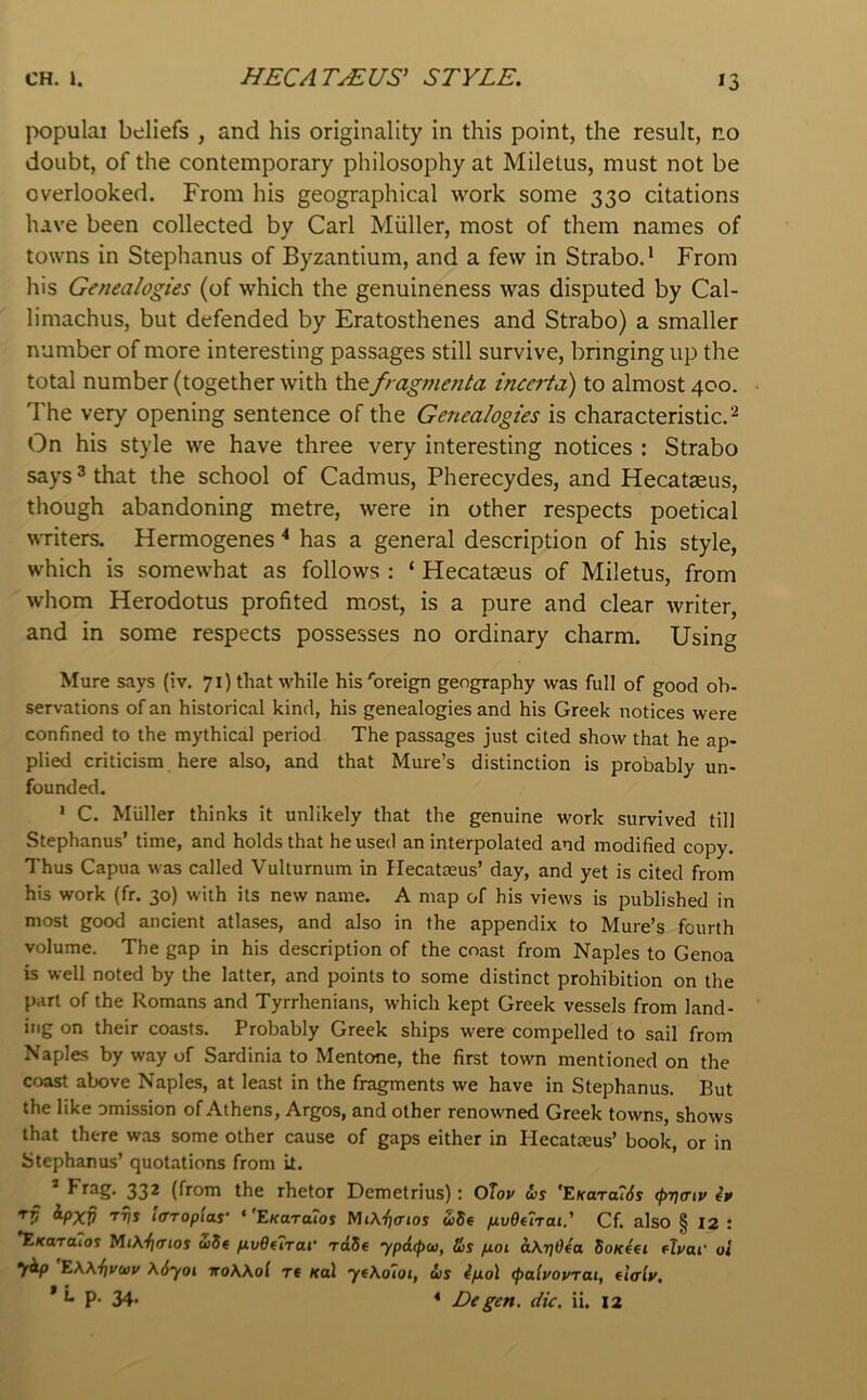 populai beliefs , and his originality in this point, the result, no doubt, of the contemporary philosophy at Miletus, must not be overlooked. From his geographical work some 330 citations have been collected by Carl Muller, most of them names of towns in Stephanus of Byzantium, and a few in Strabo.* From his Genealogies (of which the genuineness was disputed by Cal- limachus, but defended by Eratosthenes and Strabo) a smaller number of more interesting passages still survive, bringing up the total number (together with Xhtfragmenla incerta) to almost 400. The very opening sentence of the Genealogies is characteristic.^ On his style we have three very interesting notices : Strabo says 3 that the school of Cadmus, Pherecydes, and Hecatgeus, though abandoning metre, were in other respects poetical WTiters. Hermogenes “* has a general description of his style, which is somewhat as follows : ‘ Hecatseus of Miletus, from whom Herodotus profited most, is a pure and clear writer, and in some respects possesses no ordinary charm. Using Mure says (iv, 71) that while his'breign geography was full of good ob- servations of an historical kind, his genealogies and his Greek notices were confined to the mythical period The passages just cited show that he ap- plied criticism here also, and that Mure’s distinction is probably un- founded. * C. Muller thinks it unlikely that the genuine work survived till Stephanus’ time, and holds that he used an interpolated and modified copy. Thus Capua was called Vulturnum in Hecatasus’ day, and yet is cited from his work (fr. 30) with its new name. A map of his views is published in most good ancient atlases, and also in the appendix to Mure’s fourth volume. The gap in his description of the coast from Naples to Genoa is well noted by the latter, and points to some distinct prohibition on the part of the Romans and Tyrrhenians, which kept Greek vessels from land- ing on their coasts. Probably Greek ships were compelled to sail from Naples by way of Sardinia to Mentone, the first town mentioned on the coast above Naples, at least in the fragments we have in Stephanus. But the like omission of Athens, Argos, and other renowned Greek towns, shows that there was some other cause of gaps either in Hecatteus’ book, or in Stephanus’ quotations from it. Frag. 332 (from the rhetor Demetrius): Olov &s 'F.Kara76s (f>r](riv ip '^V ^PXV iffToplas' ‘'EKUTaios Mik'^crios ude fjLvdelrat.' Cf. also § 12 : *EKaroioi «5e fivOfTrai' raSe ypdtpco, &s p.oi &\riO€a SoKta Aval' oi ydp EW‘{]Vb}v X6yoi iroWol Tt Kal yf\o7oi, ws ip.o\ (palvovTai, (Iclv, * i- p. 34. * £>egen. die. ii. 12