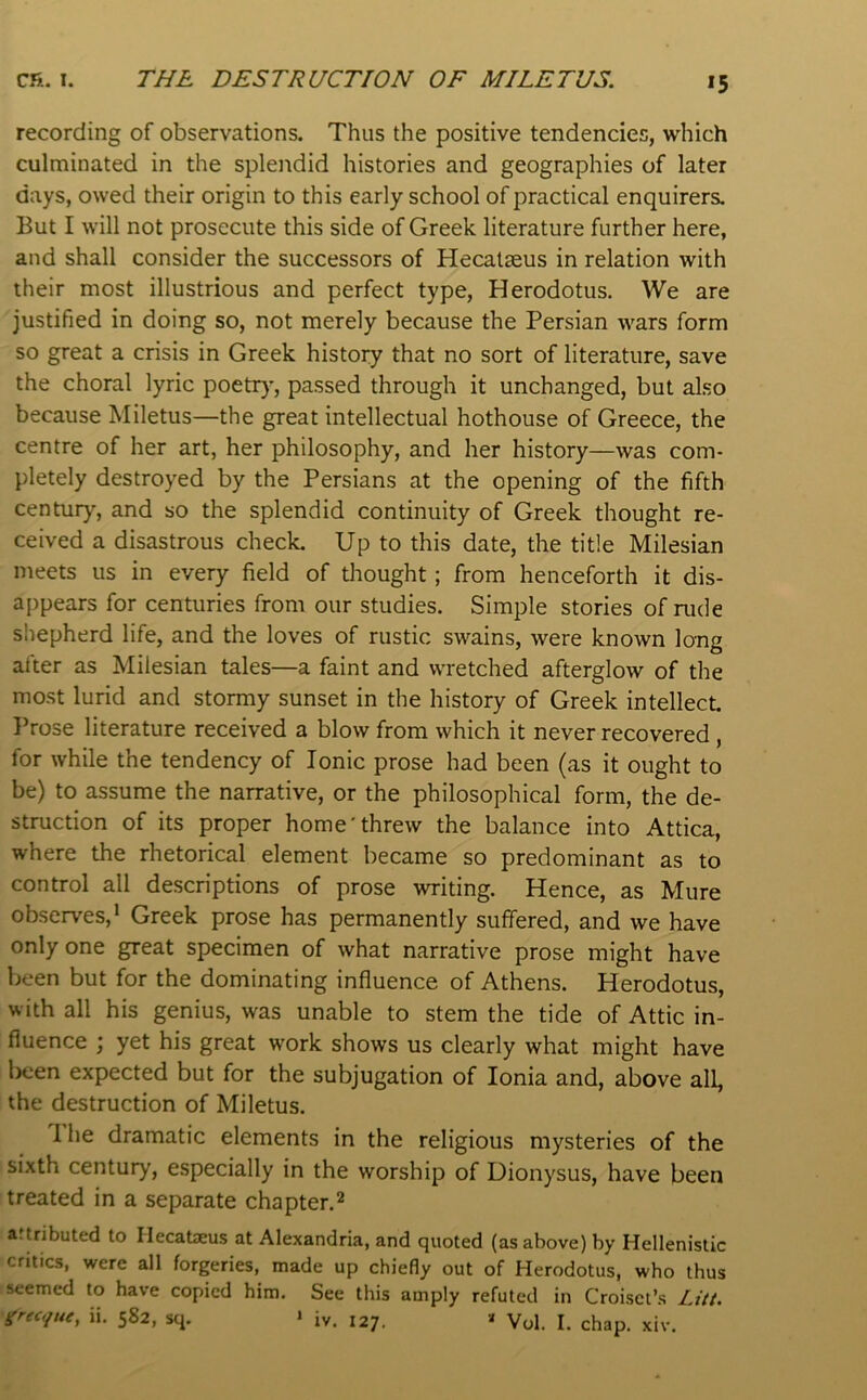 *5 recording of observations. Thus the positive tendencies, which culminated in the splendid histories and geographies of later days, owed their origin to this early school of practical enquirers. But I will not prosecute this side of Greek literature further here, and shall consider the successors of Hecalseus in relation with their most illustrious and perfect type, Herodotus. We are justified in doing so, not merely because the Persian wars form so great a crisis in Greek history that no sort of literature, save the choral lyric poetr}’, passed through it unchanged, but al.so because Miletus—the great intellectual hothouse of Greece, the centre of her art, her philosophy, and her history—was com- pletely destroyed by the Persians at the opening of the fifth century, and so the splendid continuity of Greek thought re- ceived a disastrous check. Up to this date, the title Milesian meets us in every field of tliought; from henceforth it dis- appears for centuries from our studies. Simple stories of rude shepherd life, and the loves of rustic swains, were known long after as Milesian tales—a faint and wretched afterglow of the most lurid and stormy sunset in the history of Greek intellect. I’rose literature received a blow from which it never recovered , for while the tendency of Ionic prose had been (as it ought to be) to assume the narrative, or the philosophical form, the de- struction of its proper home'threw the balance into Attica, where the rhetorical element became so predominant as to control all descriptions of prose writing. Hence, as Mure observes,’ Greek prose has permanently suffered, and we have only one great specimen of what narrative prose might have been but for the dominating influence of Athens. Herodotus, with all his genius, was unable to stem the tide of Attic in- fluence ; yet his great work shows us clearly what might have been expected but for the subjugation of Ionia and, above all, the destruction of Miletus. 1. he dramatic elements in the religious mysteries of the sixth century, especially in the worship of Dionysus, have been treated in a separate chapter.2 atuibuted to liecateus at Alexandria, and quoted (as above) by Hellenistic critics, were all forgeries, made up chiefly out of Herodotus, who thus seemed to have copied him. See this amply refuted in Croiset’.s Z?//.