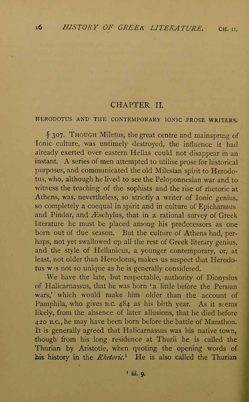 CHAPTER II. HERODOTUS AND THE CONTEMPORARY IONIC PROSE WRITERS. § 307. Though Miletus, the great centre and mainspring of Ionic culture, was untimely destroyed, the influence it had already exerted over eastern Hellas could not disappear in an instant. A series of men attempted to utilise prose for historical purposes, and communicated the old Milesian spirit to Herodo- tus, who, although he lived to see the Peloponnesian war and to witness the teaching of the sophists and the rise of rhetoric at Athens, was, nevertheless, so strictly a writer of Ionic genius, so completely a coequal in spirit and in culture of Epichannus and Pindar, and .^schylus, that in a rational survey of Greek literature he must be placed among his predecessors as one born out of due season. But the culture of Athens had, per- haps, not yet swallowed up all the rest of Greek literary genius, and the style of Hellanicus, a younger contemporary, or, at least, not older than Herodotus, makes us suspect that Herodo- tus w is not so unique as he is generally considered. We have the late, but respectable, authority of Dionysius of Halicarnassus, that he was born ‘ a little before the Persian wars,’ which would make him older than the account of Pamphila, who gives b.c. 484 as his birth year. As it seems likely, from the absence of later allusions, that he died before 420 B.C., he may have been born before the battle of Marathon. It is generally agreed that Halicarnassus was his native town, though from his long residence at Thurii he is called the Thurian by Aristotle, when quoting the opening words of his history in the Rhetoric.'^ He is also called the Thurian