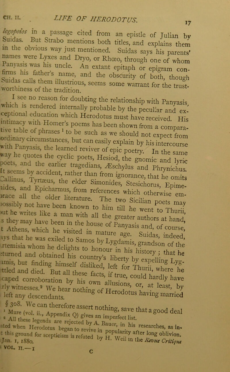 lcg(^otos in a passage cited from an epistle of Julian by Suidas. But Strabo mentions both titles, and explains them m the obvious way just mentioned. Suidas says his parents' names were Lj^xes and Dryo, or Rhoeo, through one of whom Panyasis was his uncle. An extant epitaph or epigram con- s his fathers name, and the obscurity of both, though . uidas calls them illustnous, seems some warrant for the truft- worthmess of the tradition. I see no reason for doubting the relationship with Panyasis ^^hlch IS rendered internally probable by the peculiar and ex- ceptional education which Herodotus must have received. His intimacy with Homer’s poems has been shown from a comnara- table of phrases 1 to be such as we should not expect from with^p^ intercourse VN ith Panyasis, the learned reviver of epic poetry. In the same ^•ay he quotes the cyclic poets, Hesiod, the ^omic anriyric poets, and the earlier tragedians, ^schylusTnd PhrynicLs U eems by accident, rather than from ignorance, that ^ondts ^'^°^ides, Stesichorus, Epime- )rS alf the^'nw'™ r ’ which otherwise em- irace all the older literature. The two Sicilian n^^of (ossibly not have been known to him till he went to 'ut he writes like a man with all the greater authors at b t At?er^ '’b “ • “d, of couTse’ kvf;h:rhetrs e.tdTstJ:s Jtemisia whom he delights to honour 1nTiriStort°thVb'’ itumed and obtained his country’s libertv hv fv imis, but finding himself disliked left fjr Thi b® ■ttled and died. But all these facts fVn,» m caped corroboration by his own all ' ’ riy witnesses.'! We hear nothina of left any descendants. ® Herodotus having married ,v!b irAtntTr* ^ ■ All these legends are rejected byrSft i!-'' Uedwhen Herodotus began to revfve in as in- 1 this ground for scepticism is refuted bv H l ^ .Ian. I, 1880. tite JCevw Critipti k VOI, ii.— i c