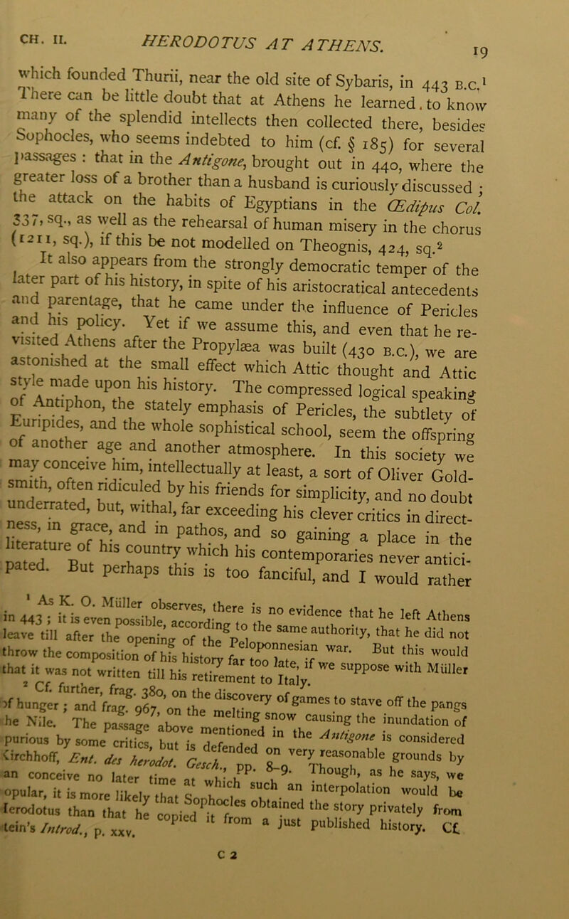 HERODOTUS AT ATHENS. 19 which founded Thurii, near the old site of Sybaris, in 443 b c 1 1 here can be little doubt that at Athens he learned. to know many of the splendid intellects then collected there, besides Sophocles, who seems indebted to him (cf. § 185) for several jiassages : that in the Antigone, brought out in 440, where the greater loss of a brother than a husband is curiously discussed • t attack on the habits of Egyptians in the (Edipus Col p7, sq., as well as the rehearsal of human misery in the chorus (t2ii, sq.), if this be not modelled on Theognis, 424, sq.^ It also appears from the strongly democratic temper of the later part of his history, in spite of his aristocratical antecedents and parentage, that he came under the influence of Pericles assume this, and even that he re- visited Athens after the Propylaea was built (430 b c ) we are astonished at the small effect which Attic thought and Attic 0/Anril' “T “^pressed logical speaking of Antiphon the stately emphasis of Pericles, the subtlety of rfam'Jr’ sophistical school, seem the offspring of another age and another atmosphere. In this society we may conceive him, intellectually at least, a sort of Oliver Gold- smitn, often ndiculed by his friends for simplicity, and no doubt underrated, but, withal, far exceeding his clever critics in direct- ness, in grace, and in pathos, and so gaining a place in the If hunger ; and fr^®96t’on“ae' SnaT ° he Nile. The passage ahovr. ^ causing the inundation of purious by some critics but is ^ef 'Ta Antigone is considered <irchhoir, Enl. d,, ftroi pp ^ grounds by an conceive no later time at Though, as he says, we opular, it is more likely that f such an interpolation would be lerodotus than that hrcopied ^it^f!^ lein’s /,W., p. XXV. ^ history. Ct