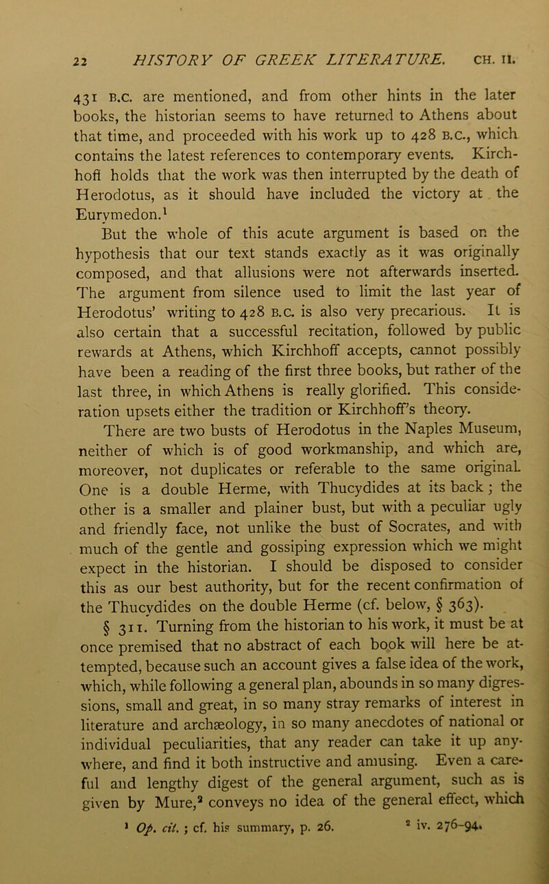 431 B.c. are mentioned, and from other hints in the later books, the historian seems to have returned to Athens about that time, and proceeded with his work up to 428 b.c., which contains the latest references to contemporary events. Kirch- hofi holds that the work was then interrupted by the death of Herodotus, as it should have included the victory at , the Eurymedon.' But the whole of this acute argument is based on the hypothesis that our text stands exactly as it was originally composed, and that allusions were not afterwards inserted. The argument from silence used to limit the last year of Herodotus’ writing to 428 b.c. is also very precarious. It is also certain that a successful recitation, followed by public rewards at Athens, which Kirchhoff accepts, cannot possibly have been a reading of the first three books, but rather of the last three, in which Athens is really glorified. This conside- ration upsets either the tradition or Kirchhoff’s theory. There are two busts of Herodotus in the Naples Museum, neither of which is of good workmanship, and which are, moreover, not duplicates or referable to the same original One is a double Herme, with Thucydides at its back; the other is a smaller and plainer bust, but with a peculiar ugly and friendly face, not unlike the bust of Socrates, and with much of the gentle and gossiping expression which we might expect in the historian. I should be disposed to consider this as our best authority, but for the recent confirmation ot the Thucydides on the double Herme (cf. below, § 363). § 31T. Turning from the historian to his work, it must be at once premised that no abstract of each book will here be at- tempted, because such an account gives a false idea of the work, which, while following a general plan, abounds in so many digres- sions, small and great, in so many stray remarks of interest in literature and archaeology, in so many anecdotes of national or individual peculiarities, that any reader can take it up any- where, and find it both instmctive and amusing. Even a care- ful and lengthy digest of the general argument, such as is given by Mure,^ conveys no idea of the general effect, which * Op. cit. ; cf. hi? summary, p. 26. * iv. 276-94.