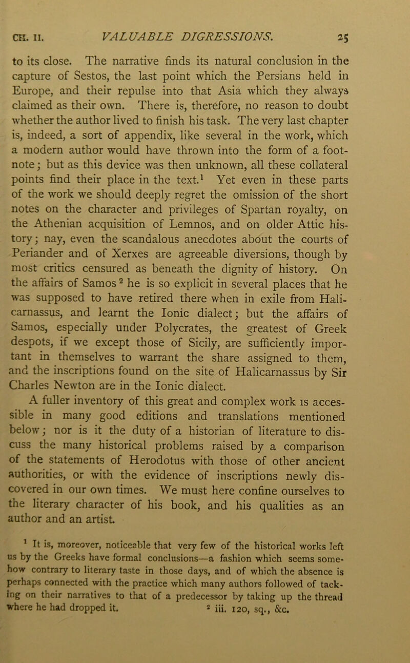 to its close. The narrative finds its natural conclusion in the capture of Sestos, the last point which the Persians held in Europe, and their repulse into that Asia which they always claimed as their own. There is, therefore, no reason to doubt whether the author lived to finish his task. The very last chapter is, indeed, a sort of appendix, like several in the work, which a modern author would have thrown into the form of a foot- note j but as this device was then unknown, all these collateral points find their place in the text.^ Yet even in these parts of the work we should deeply regret the omission of the short notes on the character and privileges of Spartan royalty, on the Athenian acquisition of Lemnos, and on older Attic his- tory; nay, even the scandalous anecdotes about the courts of Periander and of Xerxes are agreeable diversions, though by most critics censured as beneath the dignity of history. On the affairs of Samos ^ he is so explicit in several places that he was supposed to have retired there when in exile from Hali- carnassus, and learnt the Ionic dialect; but the affairs of Samos, especially under Polycrates, the greatest of Greek despots, if we except those of Sicily, are sufficiently impor- tant in themselves to warrant the share assigned to them, and the inscriptions found on the site of Halicarnassus by Sir Charles Newton are in the Ionic dialect. A fuller inventory of this great and complex work is acces- sible in many good editions and translations mentioned below; nor is it the duty of a historian of literature to dis- cuss the many historical problems raised by a comparison of the statements of Herodotus with those of other ancient authorities, or with the evidence of inscriptions newly dis- covered in our own times. We must here confine ourselves to the literary character of his book, and his qualities as an author and an artist ’ It is, moreover, noticeable that very few of the historical works left us by the Greeks have formal conclusions—a fashion which seems some- how contrary to literary taste in those days, and of which the absence is perhaps connected with the practice which many authors followed of tack- ing on their narratives to that of a predecessor by taking up the thread where he had dropped it. 2 iii. 120, sq., &c.