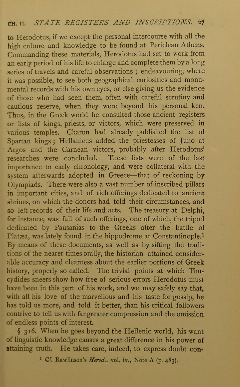 to Herodotus, if we except the personal intercourse with all the high culture and knowledge to be found at Periclean Athens. Commanding these materials, Herodotus had set to work from an early period of his life to enlarge and complete them by a long series of travels and careful observ’ations ; endeavouring, where it was possible, to see both geographical curiosities and monu- mental records with his own eyes, or else giving us the evidence of those who had seen them, often with careful scrutiny and cautious reserve, when they were beyond his personal ken. Thus, in the Greek world he consulted those ancient registers or lists of kings, priests, or victors, which were preserved in various temples. Charon had already published the list of Spartan kings; Hellanicus added the priestesses of Juno at Argos and the Carnean victors, probably after Herodotus’ researches were concluded. These lists were of the last importance to early chronology, and were collateral with the system afterwards adopted in Greece—that of reckoning by Olympiads. There were also a vast number of inscribed pillars in important cities, and of rich offerings dedicated to ancient shrines, on which the donors had told their circumstances, and so left records of their life and acts. The treasury at Delphi, for instance, was full of such offerings, one of which, the tripod dedicated by Pausanias to the Greeks after the battle of Platsea, was lately found in the hippodrome at Constantinople. ‘ By means of these documents, as well as by sifting the tradi- tions of the nearer times orally, the historian attained consider- able accuracy and clearness about the earlier portions of Greek history, properly so called. The trivial points at which Thu- cydides sneers show how free of serious errors Herodotus must have been in this part of his work, and we may safely say that, with all his love of the marvellous and his taste for gossip, he has told us more, and told it better, than his critical followers contrive to tell us with far greater compression and the omission of endless points of interest. § 316. When he goes beyond the Hellenic world, his want of linguistic knowledge causes a great difference in his power of attaining truth. He takes care, indeed, to express doubt con- * Cf. RawJinson’s Herod,, vol. iv., Note A (p. 483).