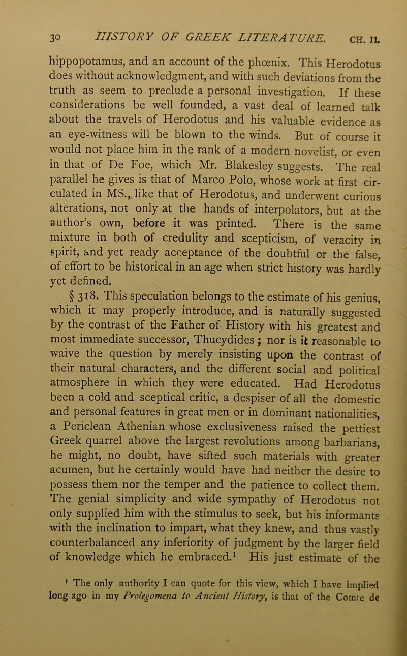 hippopotamus, and an account of the phoenix. This Herodotus does without acknowledgment, and with such deviations from the truth as seem to preclude a personal investigation. If these considerations be well founded, a vast deal of learned talk about the travels of Herodotus and his valuable evidence as an eye-witness will be blown to the winds. But of course it would not place him in the rank of a modern novelist, or even in that of De Foe, which Mr. Blakesley suggests. The real parallel he gives is that of Marco Polo, whose work at first cir- culated in MS.,, like that of Herodotus, and underwent curious alterations, not only at the hands of interpolators, but at the author’s own, before it was printed. There is the same mixture in both of credulity and scepticism, of veracity in spirit, and yet ready acceptance of the doubtful or the false, of effort to be historical in an age when strict history was hardly yet defined. § 318. This speculation belongs to the estimate of his genius, which it may properly introduce, and is naturally suggested by the contrast of the Father of Flistory with his greatest and most immediate successor, Thucydides; nor is it reasonable to waive the question by merely insisting upon the contrast of their natural characters, and the different social and political atmosphere in which they were educated. Had Herodotus been a cold and sceptical critic, a despiser of all the domestic and personal features in great men or in dominant nationalities, a Periclean Athenian whose exclusiveness raised the pettiest Greek quarrel above the largest revolutions among barbarians, he might, no doubt, have sifted such materials with greater acumen, but he certainly would have had neither the desire to possess them nor the temper and the patience to collect them. The genial simplicity and wide sympathy of Herodotus not only supplied him with the stimulus to seek, but his informants ■with the inclination to impart, what they knew, and thus vastly counterbalanced any inferiority of judgment by the larger field of knowledge which he embraced. * His just estimate of the > The only authority I can quote for this view, which I have implied long ago in my Prole^otnena to Ancient History, is that of the Comte dc